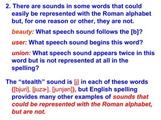 2. There are sounds in some words that could
easily be represented with the Roman alphabet
but, for one reason or other, they are not.
beauty: What speech sound follows the [b]?
user: What speech sound begins this word?
union: What speech sound appears twice in this
word but is not represented at all in the
spelling?
The “stealth” sound is [j] in each of these words
([bju i], [juz ], [junjən]ɾ ɚ ), but English spelling
provides many other examples of sounds that
could be represented with the Roman alphabet,
but are not.
 