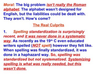 Moral: The big problem isn’t really the Roman
alphabet. The alphabet wasn’t designed for
English, but the liabilities could be dealt with.
They aren’t. How’s come?
The Real Culprits
1. Spelling standardization is surprisingly
recent, and it was never done in a systematic
way. As recently as the 19th
C even educated
writers spelled (NOT spelt) however they felt like.
When spelling was finally standardized, it was
done in a haphazard way. So, spelling was
standardized but not systematized. Systemizing
spelling is what was really needed, but this
wasn’t done.
 