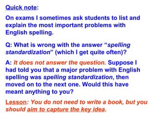 Quick note:
On exams I sometimes ask students to list and
explain the most important problems with
English spelling.
Q: What is wrong with the answer “spelling
standardization” (which I get quite often)?
A: It does not answer the question. Suppose I
had told you that a major problem with English
spelling was spelling standardization, then
moved on to the next one. Would this have
meant anything to you?
Lesson: You do not need to write a book, but you
should aim to capture the key idea.
 