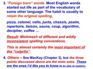 3.”Foreign born” words. Most English words
started out life as part of the vocabulary of
some other language. The habit is usually to
retain the original spelling.
pizza, colonel, cello, junta, chassis, psalm,
repertoire, liaison, sauna, coup, algorithm,
decipher, coffee …
Result: Mishmash of different and wildly
inconsistent spelling conventions.
This is almost certainly the most important of
the “culprits”.
4. Others – See MacKay (Chapter 3), but the three
points discussed above are the main ones. These
are the ones I’d like you to know (& be able to explain).
 