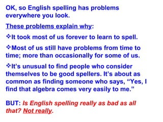OK, so English spelling has problems
everywhere you look.
These problems explain why:
It took most of us forever to learn to spell.
Most of us still have problems from time to
time; more than occasionally for some of us.
It’s unusual to find people who consider
themselves to be good spellers. It’s about as
common as finding someone who says, “Yes, I
find that algebra comes very easily to me.”
BUT: Is English spelling really as bad as all
that? Not really.
 