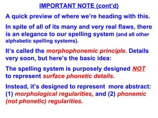 IMPORTANT NOTE (cont’d)
A quick preview of where we’re heading with this.
In spite of all of its many and very real flaws, there
is an elegance to our spelling system (and all other
alphabetic spelling systems).
It’s called the morphophonemic principle. Details
very soon, but here’s the basic idea:
The spelling system is purposely designed NOT
to represent surface phonetic details.
Instead, it’s designed to represent more abstract:
(1) morphological regularities, and (2) phonemic
(not phonetic) regularities.
 