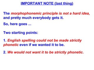 IMPORTANT NOTE (last thing)
The morphophonemic principle is not a hard idea,
and pretty much everybody gets it.
So, here goes ...
Two starting points:
1. English spelling could not be made strictly
phonetic even if we wanted it to be.
2. We would not want it to be strictly phonetic.
 