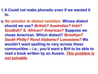 1.It Could not make phonetic even if we wanted it
to.
a.No solution to dialect variation. Whose dialect
should we use? British? Australian? Irish?
Scottish? S. African? American? Suppose we
chose American. Which dialect? Brooklyn?
South Philly? Rural Alabama? Looosiana? We
wouldn’t want spelling to vary across these
communities – i.e., you’d want a Brit to be able to
read a book written by an Aussie. This problem is
not solvable.
 