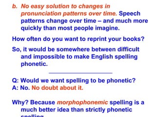b. No easy solution to changes in
pronunciation patterns over time. Speech
patterns change over time – and much more
quickly than most people imagine.
How often do you want to reprint your books?
So, it would be somewhere between difficult
and impossible to make English spelling
phonetic.
______________________
Q: Would we want spelling to be phonetic?
A: No. No doubt about it.
Why? Because morphophonemic spelling is a
much better idea than strictly phonetic
 