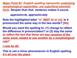 Major Point #1: English spelling represents underlying
morphological regularities, not superficial phonetic
facts. Simpler than that sentence makes it sound.
approximate, approximately
Note the highlighted letter “a” (NOT /a/ or [a]). Is it
pronounced the same way in the two words? [No]
Would you want the spelling to: (1) change to reflect
the difference in pronunciation? or (2) stay the same
to reflect the fact that these are two versions of the
same word, related to one another by a morphological
rule?
I vote for #2.
This is not a minor phenomenon in English spelling.
It’s all over the place.
 