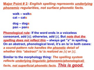Major Point # 2: English spelling represents underlying
phonemic regularities, not surface phonetic facts.
walk – walks
cat – cats
dog – dogs
pan – pans
Phonological rule: If the word ends in a voiceless
consonant, add [s]; otherwise, add [z]. But note that the
spelling does not reflect this – always get ”s” in spelling.
On an abstract, phonological level, it’s an /s/ in both cases:
a sound-pattern rule handles the phonetic detail of
whether this “abstract” /s/ is realized as [s] or [z].
Similar to the morphology thing: The spelling system
reflects underlying linguistic (phonemic/phonological)
facts, not superficial phonetic facts. This is good.
 