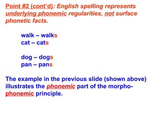 Point #2 (cont’d): English spelling represents
underlying phonemic regularities, not surface
phonetic facts.
walk – walks
cat – cats
dog – dogs
pan – pans
The example in the previous slide (shown above)
illustrates the phonemic part of the morpho-
phonemic principle.
 
