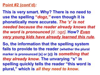 Point #2 (cont’d):
This is very smart. Why? There is no need to
use the spelling “dogz,” even though it is
phonetically more accurate. The ‘z’ is not
needed because the reader already knows that
the word is pronounced [d gz]ɔ . How? Even
very young kids have already learned this rule.
So, the information that the spelling system
fails to provide to the reader (whether the plural
marker is pronounced [s] or [z]) is something that
they already know. The unvarying “s” in
spelling quickly tells the reader “this word is
plural,” which is all they need to know.
 