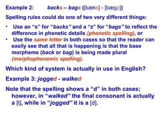 Example 2: backs – bags ([bæks] - [bægz])
Spelling rules could do one of two very different things:
• Use an “s” for “backs” and a “z” for “bags” to reflect the
difference in phonetic details (phonetic spelling), or
• Use the same letter in both cases so that the reader can
easily see that all that is happening is that the base
morpheme (back or bag) is being made plural
(morphophonemic spelling).
Which kind of system is actually in use in English?
Example 3: jogged - walked
Note that the spelling shows a “d” in both cases;
however, in “walked” the final consonant is actually
a [t], while in “jogged” it is a [d].
 
