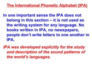 The International Phonetic Alphabet (IPA)
In one important sense the IPA does not
belong in this section – it is not used as
the writing system for any language. No
books written in IPA, no newspapers,
people don’t write letters to one another in
IPA.
IPA was developed explicitly for the study
and description of the sound patterns of
the world’s languages.
 