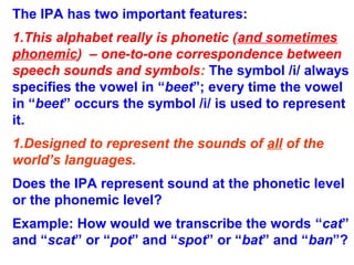 The IPA has two important features:
1.This alphabet really is phonetic (and sometimes
phonemic) – one-to-one correspondence between
speech sounds and symbols: The symbol /i/ always
specifies the vowel in “beet”; every time the vowel
in “beet” occurs the symbol /i/ is used to represent
it.
1.Designed to represent the sounds of all of the
world’s languages.
Does the IPA represent sound at the phonetic level
or the phonemic level?
Example: How would we transcribe the words “cat”
and “scat” or “pot” and “spot” or “bat” and “ban”?
 
