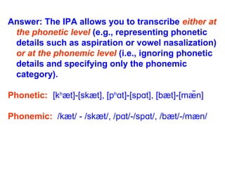 Answer: The IPA allows you to transcribe either at
the phonetic level (e.g., representing phonetic
details such as aspiration or vowel nasalization)
or at the phonemic level (i.e., ignoring phonetic
details and specifying only the phonemic
category).
Phonetic: [kh
æt]-[skæt], [ph
t]-[sp t], [bæt]-[mæ̃n]ɑ ɑ
Phonemic: /kæt/ - /skæt/, /p t/-/sp t/, /bæt/-/mæn/ɑ ɑ
 