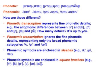 Phonetic: [kh
æt]-[skæt], [ph
t]-[sp t], [bæt]-[mæ̃n]ɑ ɑ 
Phonemic: /kæt/ - /skæt/, /p t/-/sp t/, /bæt/-/mæn/ɑ ɑ
How are these different?
• Phonetic transcription represents fine phonetic details;
e.g., the allophonic differences between [kh
] and [k], [ph
]
and [p], [æ] and [æ̃]. How many details? It’s up to you.
• Phonemic transcription ignores the fine phonetic
details, representing only the broad phonemic
categories /k/, /p/, and /æ/
• Phonemic symbols are enclosed in slashes (e.g., /k/, /p/,
/æ/)
• Phonetic symbols are enclosed in square brackets (e.g.,
[kh
], [k], [ph
], [p], [æ], [æ̃]).
 