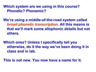 Which system are we using in this course?
Phonetic? Phonemic?
We’re using a middle-of-the-road system called
broad phonetic transcription. All this means is
that we’ll mark some allophonic details but not
others.
Which ones? Unless I specifically tell you
otherwise, do it the way we’ve been doing it in
class and in lab.
This is not new. You now have a name for it.
 