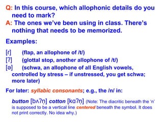 Q: In this course, which allophonic details do you
need to mark?
A: The ones we’ve been using in class. There’s
nothing that needs to be memorized.
Examples:
[ ]ɾ (flap, an allophone of /t/)
[ ]ʔ (glottal stop, another allophone of /t/)
[ə] (schwa, an allophone of all English vowels,
controlled by stress – if unstressed, you get schwa;
more later)
For later: syllabic consonants; e.g., the /n/ in:
button [b n]ʌʔ ̩ cotton [k n]ɑʔ ̩ (Note: The diacritic beneath the ‘n’
is supposed to be a vertical line centered beneath the symbol. It does
not print correctly. No idea why.)
 