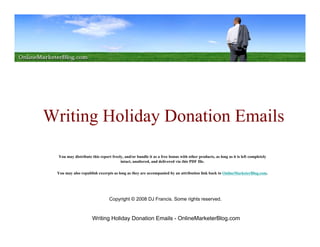Writing Holiday Donation Emails

  You may distribute this report freely, and/or bundle it as a free bonus with other products, as long as it is left completely
                                      intact, unaltered, and delivered via this PDF file.

 You may also republish excerpts as long as they are accompanied by an attribution link back to OnlineMarketerBlog.com.




                                Copyright © 2008 DJ Francis. Some rights reserved.



                      Writing Holiday Donation Emails - OnlineMarketerBlog.com
 