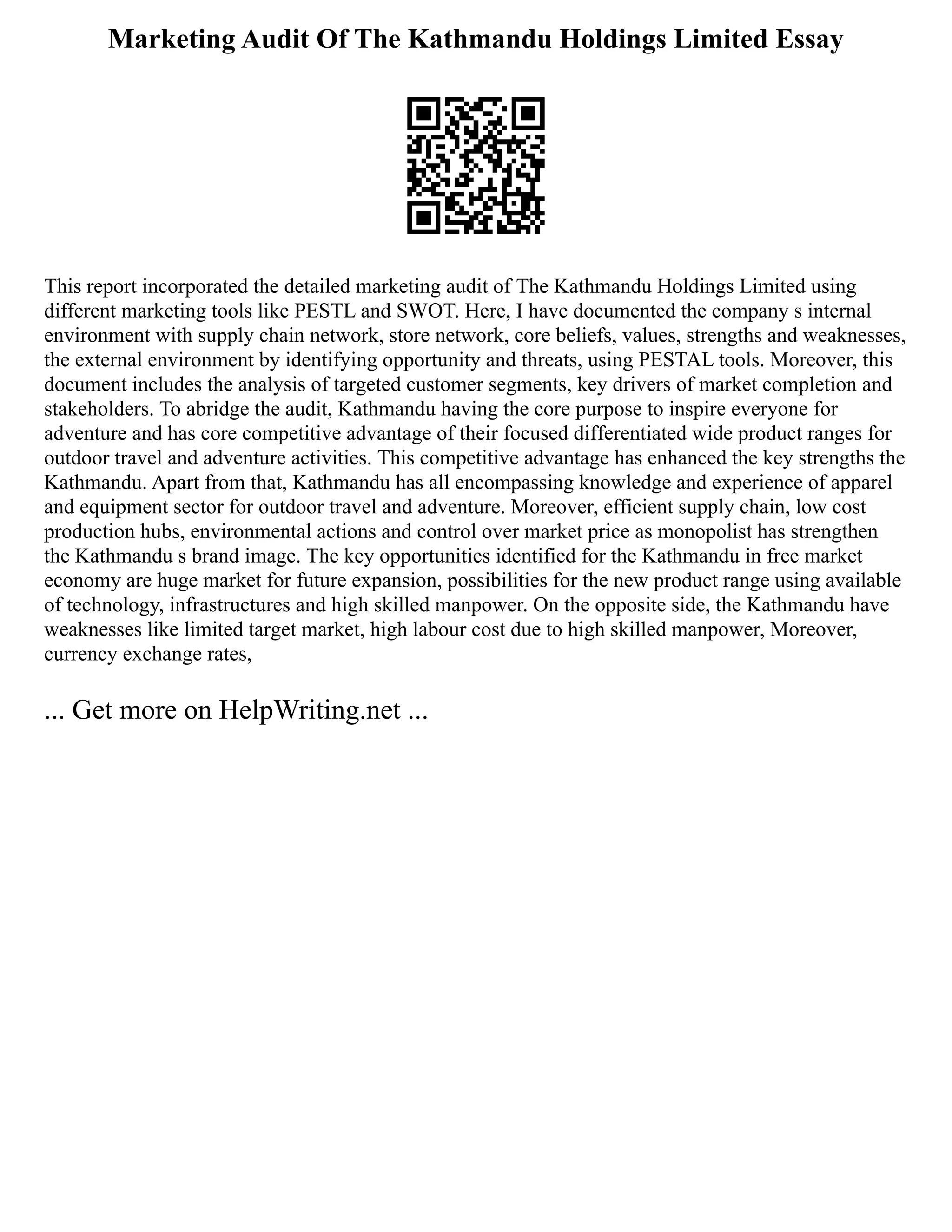 Marketing Audit Of The Kathmandu Holdings Limited Essay
This report incorporated the detailed marketing audit of The Kathmandu Holdings Limited using
different marketing tools like PESTL and SWOT. Here, I have documented the company s internal
environment with supply chain network, store network, core beliefs, values, strengths and weaknesses,
the external environment by identifying opportunity and threats, using PESTAL tools. Moreover, this
document includes the analysis of targeted customer segments, key drivers of market completion and
stakeholders. To abridge the audit, Kathmandu having the core purpose to inspire everyone for
adventure and has core competitive advantage of their focused differentiated wide product ranges for
outdoor travel and adventure activities. This competitive advantage has enhanced the key strengths the
Kathmandu. Apart from that, Kathmandu has all encompassing knowledge and experience of apparel
and equipment sector for outdoor travel and adventure. Moreover, efficient supply chain, low cost
production hubs, environmental actions and control over market price as monopolist has strengthen
the Kathmandu s brand image. The key opportunities identified for the Kathmandu in free market
economy are huge market for future expansion, possibilities for the new product range using available
of technology, infrastructures and high skilled manpower. On the opposite side, the Kathmandu have
weaknesses like limited target market, high labour cost due to high skilled manpower, Moreover,
currency exchange rates,
... Get more on HelpWriting.net ...
 