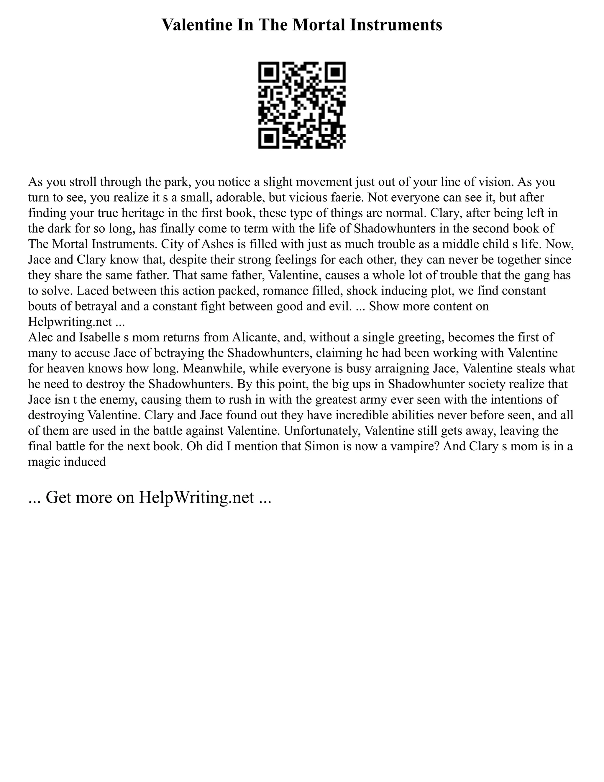Valentine In The Mortal Instruments
As you stroll through the park, you notice a slight movement just out of your line of vision. As you
turn to see, you realize it s a small, adorable, but vicious faerie. Not everyone can see it, but after
finding your true heritage in the first book, these type of things are normal. Clary, after being left in
the dark for so long, has finally come to term with the life of Shadowhunters in the second book of
The Mortal Instruments. City of Ashes is filled with just as much trouble as a middle child s life. Now,
Jace and Clary know that, despite their strong feelings for each other, they can never be together since
they share the same father. That same father, Valentine, causes a whole lot of trouble that the gang has
to solve. Laced between this action packed, romance filled, shock inducing plot, we find constant
bouts of betrayal and a constant fight between good and evil. ... Show more content on
Helpwriting.net ...
Alec and Isabelle s mom returns from Alicante, and, without a single greeting, becomes the first of
many to accuse Jace of betraying the Shadowhunters, claiming he had been working with Valentine
for heaven knows how long. Meanwhile, while everyone is busy arraigning Jace, Valentine steals what
he need to destroy the Shadowhunters. By this point, the big ups in Shadowhunter society realize that
Jace isn t the enemy, causing them to rush in with the greatest army ever seen with the intentions of
destroying Valentine. Clary and Jace found out they have incredible abilities never before seen, and all
of them are used in the battle against Valentine. Unfortunately, Valentine still gets away, leaving the
final battle for the next book. Oh did I mention that Simon is now a vampire? And Clary s mom is in a
magic induced
... Get more on HelpWriting.net ...
 