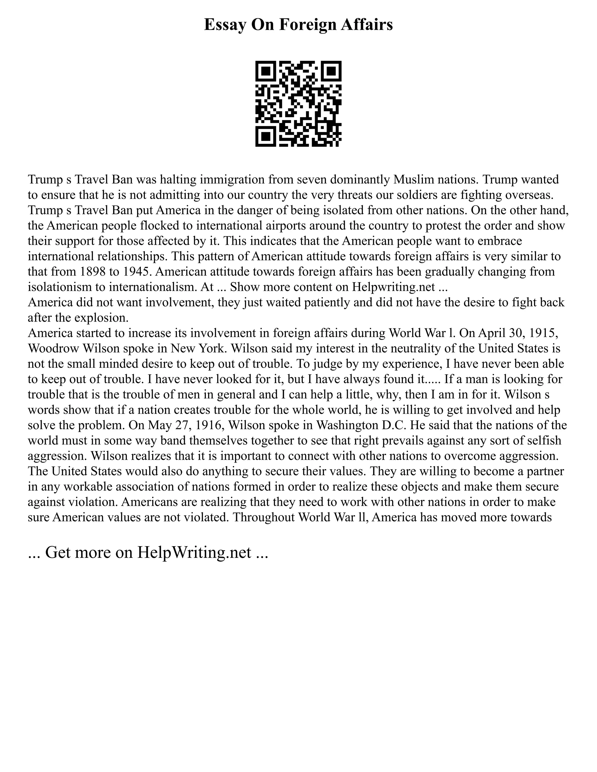 Essay On Foreign Affairs
Trump s Travel Ban was halting immigration from seven dominantly Muslim nations. Trump wanted
to ensure that he is not admitting into our country the very threats our soldiers are fighting overseas.
Trump s Travel Ban put America in the danger of being isolated from other nations. On the other hand,
the American people flocked to international airports around the country to protest the order and show
their support for those affected by it. This indicates that the American people want to embrace
international relationships. This pattern of American attitude towards foreign affairs is very similar to
that from 1898 to 1945. American attitude towards foreign affairs has been gradually changing from
isolationism to internationalism. At ... Show more content on Helpwriting.net ...
America did not want involvement, they just waited patiently and did not have the desire to fight back
after the explosion.
America started to increase its involvement in foreign affairs during World War l. On April 30, 1915,
Woodrow Wilson spoke in New York. Wilson said my interest in the neutrality of the United States is
not the small minded desire to keep out of trouble. To judge by my experience, I have never been able
to keep out of trouble. I have never looked for it, but I have always found it..... If a man is looking for
trouble that is the trouble of men in general and I can help a little, why, then I am in for it. Wilson s
words show that if a nation creates trouble for the whole world, he is willing to get involved and help
solve the problem. On May 27, 1916, Wilson spoke in Washington D.C. He said that the nations of the
world must in some way band themselves together to see that right prevails against any sort of selfish
aggression. Wilson realizes that it is important to connect with other nations to overcome aggression.
The United States would also do anything to secure their values. They are willing to become a partner
in any workable association of nations formed in order to realize these objects and make them secure
against violation. Americans are realizing that they need to work with other nations in order to make
sure American values are not violated. Throughout World War ll, America has moved more towards
... Get more on HelpWriting.net ...
 