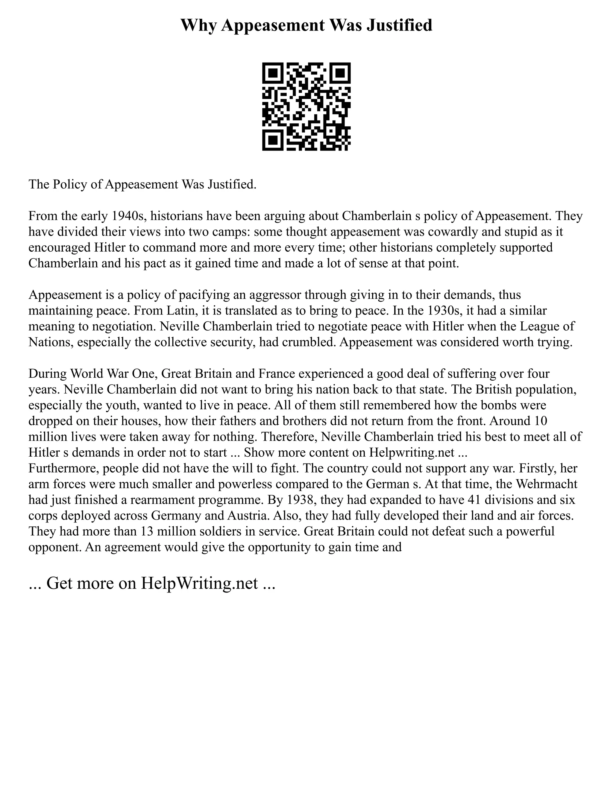 Why Appeasement Was Justified
The Policy of Appeasement Was Justified.
From the early 1940s, historians have been arguing about Chamberlain s policy of Appeasement. They
have divided their views into two camps: some thought appeasement was cowardly and stupid as it
encouraged Hitler to command more and more every time; other historians completely supported
Chamberlain and his pact as it gained time and made a lot of sense at that point.
Appeasement is a policy of pacifying an aggressor through giving in to their demands, thus
maintaining peace. From Latin, it is translated as to bring to peace. In the 1930s, it had a similar
meaning to negotiation. Neville Chamberlain tried to negotiate peace with Hitler when the League of
Nations, especially the collective security, had crumbled. Appeasement was considered worth trying.
During World War One, Great Britain and France experienced a good deal of suffering over four
years. Neville Chamberlain did not want to bring his nation back to that state. The British population,
especially the youth, wanted to live in peace. All of them still remembered how the bombs were
dropped on their houses, how their fathers and brothers did not return from the front. Around 10
million lives were taken away for nothing. Therefore, Neville Chamberlain tried his best to meet all of
Hitler s demands in order not to start ... Show more content on Helpwriting.net ...
Furthermore, people did not have the will to fight. The country could not support any war. Firstly, her
arm forces were much smaller and powerless compared to the German s. At that time, the Wehrmacht
had just finished a rearmament programme. By 1938, they had expanded to have 41 divisions and six
corps deployed across Germany and Austria. Also, they had fully developed their land and air forces.
They had more than 13 million soldiers in service. Great Britain could not defeat such a powerful
opponent. An agreement would give the opportunity to gain time and
... Get more on HelpWriting.net ...
 