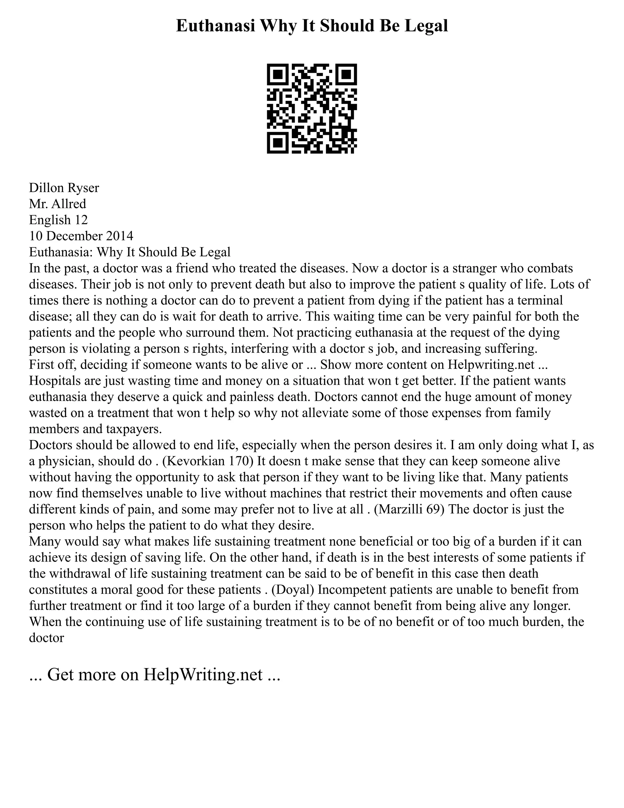 Euthanasi Why It Should Be Legal
Dillon Ryser
Mr. Allred
English 12
10 December 2014
Euthanasia: Why It Should Be Legal
In the past, a doctor was a friend who treated the diseases. Now a doctor is a stranger who combats
diseases. Their job is not only to prevent death but also to improve the patient s quality of life. Lots of
times there is nothing a doctor can do to prevent a patient from dying if the patient has a terminal
disease; all they can do is wait for death to arrive. This waiting time can be very painful for both the
patients and the people who surround them. Not practicing euthanasia at the request of the dying
person is violating a person s rights, interfering with a doctor s job, and increasing suffering.
First off, deciding if someone wants to be alive or ... Show more content on Helpwriting.net ...
Hospitals are just wasting time and money on a situation that won t get better. If the patient wants
euthanasia they deserve a quick and painless death. Doctors cannot end the huge amount of money
wasted on a treatment that won t help so why not alleviate some of those expenses from family
members and taxpayers.
Doctors should be allowed to end life, especially when the person desires it. I am only doing what I, as
a physician, should do . (Kevorkian 170) It doesn t make sense that they can keep someone alive
without having the opportunity to ask that person if they want to be living like that. Many patients
now find themselves unable to live without machines that restrict their movements and often cause
different kinds of pain, and some may prefer not to live at all . (Marzilli 69) The doctor is just the
person who helps the patient to do what they desire.
Many would say what makes life sustaining treatment none beneficial or too big of a burden if it can
achieve its design of saving life. On the other hand, if death is in the best interests of some patients if
the withdrawal of life sustaining treatment can be said to be of benefit in this case then death
constitutes a moral good for these patients . (Doyal) Incompetent patients are unable to benefit from
further treatment or find it too large of a burden if they cannot benefit from being alive any longer.
When the continuing use of life sustaining treatment is to be of no benefit or of too much burden, the
doctor
... Get more on HelpWriting.net ...
 