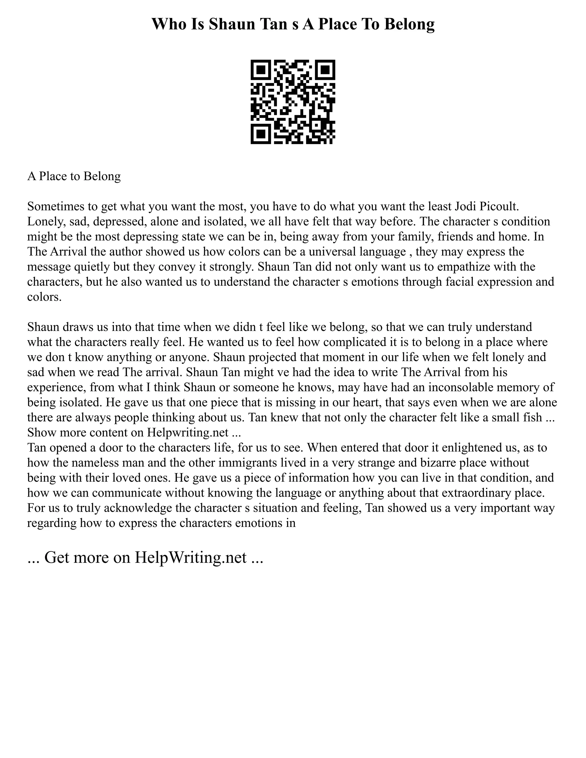 Who Is Shaun Tan s A Place To Belong
A Place to Belong
Sometimes to get what you want the most, you have to do what you want the least Jodi Picoult.
Lonely, sad, depressed, alone and isolated, we all have felt that way before. The character s condition
might be the most depressing state we can be in, being away from your family, friends and home. In
The Arrival the author showed us how colors can be a universal language , they may express the
message quietly but they convey it strongly. Shaun Tan did not only want us to empathize with the
characters, but he also wanted us to understand the character s emotions through facial expression and
colors.
Shaun draws us into that time when we didn t feel like we belong, so that we can truly understand
what the characters really feel. He wanted us to feel how complicated it is to belong in a place where
we don t know anything or anyone. Shaun projected that moment in our life when we felt lonely and
sad when we read The arrival. Shaun Tan might ve had the idea to write The Arrival from his
experience, from what I think Shaun or someone he knows, may have had an inconsolable memory of
being isolated. He gave us that one piece that is missing in our heart, that says even when we are alone
there are always people thinking about us. Tan knew that not only the character felt like a small fish ...
Show more content on Helpwriting.net ...
Tan opened a door to the characters life, for us to see. When entered that door it enlightened us, as to
how the nameless man and the other immigrants lived in a very strange and bizarre place without
being with their loved ones. He gave us a piece of information how you can live in that condition, and
how we can communicate without knowing the language or anything about that extraordinary place.
For us to truly acknowledge the character s situation and feeling, Tan showed us a very important way
regarding how to express the characters emotions in
... Get more on HelpWriting.net ...
 