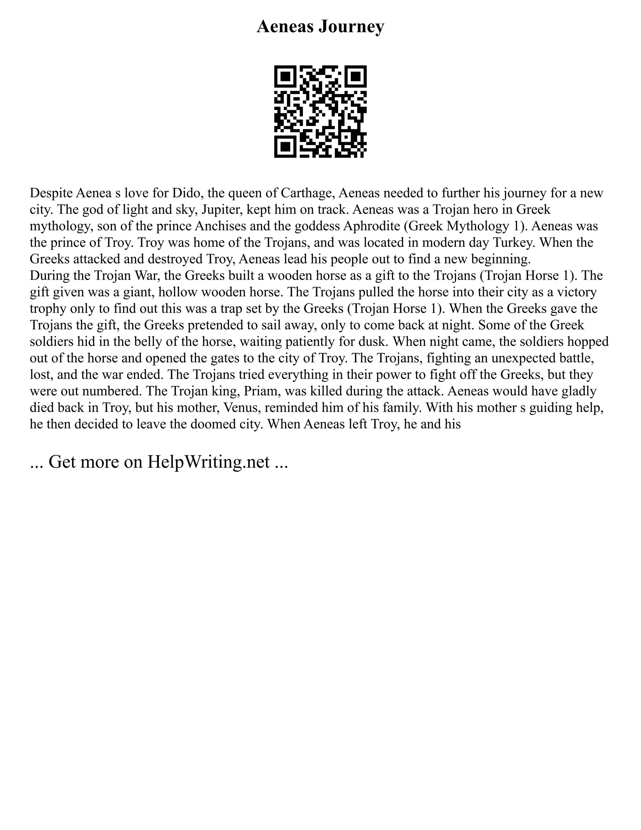 Aeneas Journey
Despite Aenea s love for Dido, the queen of Carthage, Aeneas needed to further his journey for a new
city. The god of light and sky, Jupiter, kept him on track. Aeneas was a Trojan hero in Greek
mythology, son of the prince Anchises and the goddess Aphrodite (Greek Mythology 1). Aeneas was
the prince of Troy. Troy was home of the Trojans, and was located in modern day Turkey. When the
Greeks attacked and destroyed Troy, Aeneas lead his people out to find a new beginning.
During the Trojan War, the Greeks built a wooden horse as a gift to the Trojans (Trojan Horse 1). The
gift given was a giant, hollow wooden horse. The Trojans pulled the horse into their city as a victory
trophy only to find out this was a trap set by the Greeks (Trojan Horse 1). When the Greeks gave the
Trojans the gift, the Greeks pretended to sail away, only to come back at night. Some of the Greek
soldiers hid in the belly of the horse, waiting patiently for dusk. When night came, the soldiers hopped
out of the horse and opened the gates to the city of Troy. The Trojans, fighting an unexpected battle,
lost, and the war ended. The Trojans tried everything in their power to fight off the Greeks, but they
were out numbered. The Trojan king, Priam, was killed during the attack. Aeneas would have gladly
died back in Troy, but his mother, Venus, reminded him of his family. With his mother s guiding help,
he then decided to leave the doomed city. When Aeneas left Troy, he and his
... Get more on HelpWriting.net ...
 