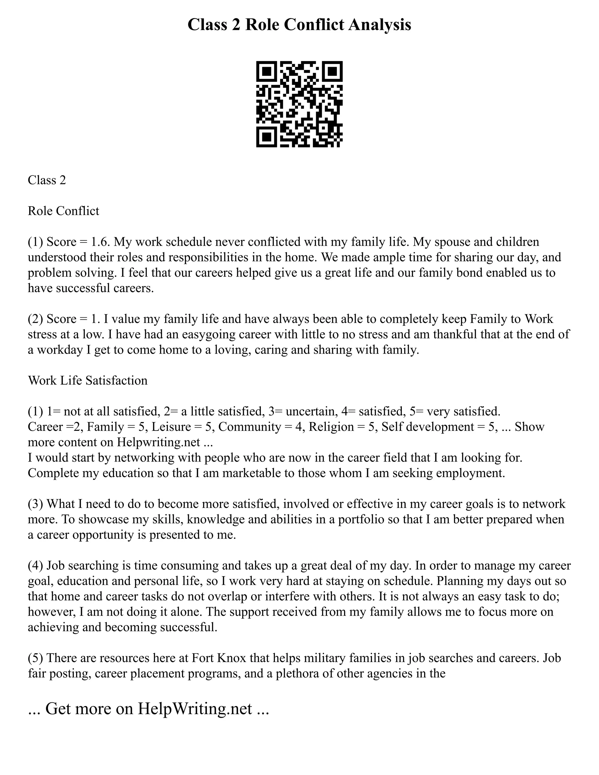 Class 2 Role Conflict Analysis
Class 2
Role Conflict
(1) Score = 1.6. My work schedule never conflicted with my family life. My spouse and children
understood their roles and responsibilities in the home. We made ample time for sharing our day, and
problem solving. I feel that our careers helped give us a great life and our family bond enabled us to
have successful careers.
(2) Score = 1. I value my family life and have always been able to completely keep Family to Work
stress at a low. I have had an easygoing career with little to no stress and am thankful that at the end of
a workday I get to come home to a loving, caring and sharing with family.
Work Life Satisfaction
(1) 1= not at all satisfied, 2= a little satisfied, 3= uncertain, 4= satisfied, 5= very satisfied.
Career =2, Family = 5, Leisure = 5, Community = 4, Religion = 5, Self development = 5, ... Show
more content on Helpwriting.net ...
I would start by networking with people who are now in the career field that I am looking for.
Complete my education so that I am marketable to those whom I am seeking employment.
(3) What I need to do to become more satisfied, involved or effective in my career goals is to network
more. To showcase my skills, knowledge and abilities in a portfolio so that I am better prepared when
a career opportunity is presented to me.
(4) Job searching is time consuming and takes up a great deal of my day. In order to manage my career
goal, education and personal life, so I work very hard at staying on schedule. Planning my days out so
that home and career tasks do not overlap or interfere with others. It is not always an easy task to do;
however, I am not doing it alone. The support received from my family allows me to focus more on
achieving and becoming successful.
(5) There are resources here at Fort Knox that helps military families in job searches and careers. Job
fair posting, career placement programs, and a plethora of other agencies in the
... Get more on HelpWriting.net ...
 