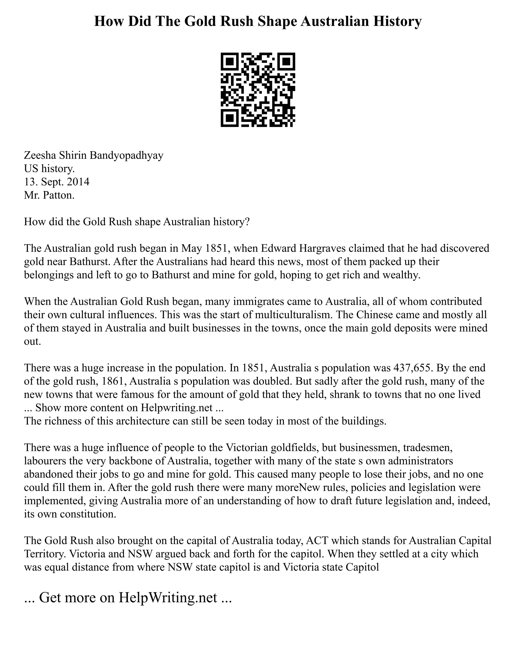 How Did The Gold Rush Shape Australian History
Zeesha Shirin Bandyopadhyay
US history.
13. Sept. 2014
Mr. Patton.
How did the Gold Rush shape Australian history?
The Australian gold rush began in May 1851, when Edward Hargraves claimed that he had discovered
gold near Bathurst. After the Australians had heard this news, most of them packed up their
belongings and left to go to Bathurst and mine for gold, hoping to get rich and wealthy.
When the Australian Gold Rush began, many immigrates came to Australia, all of whom contributed
their own cultural influences. This was the start of multiculturalism. The Chinese came and mostly all
of them stayed in Australia and built businesses in the towns, once the main gold deposits were mined
out.
There was a huge increase in the population. In 1851, Australia s population was 437,655. By the end
of the gold rush, 1861, Australia s population was doubled. But sadly after the gold rush, many of the
new towns that were famous for the amount of gold that they held, shrank to towns that no one lived
... Show more content on Helpwriting.net ...
The richness of this architecture can still be seen today in most of the buildings.
There was a huge influence of people to the Victorian goldfields, but businessmen, tradesmen,
labourers the very backbone of Australia, together with many of the state s own administrators
abandoned their jobs to go and mine for gold. This caused many people to lose their jobs, and no one
could fill them in. After the gold rush there were many moreNew rules, policies and legislation were
implemented, giving Australia more of an understanding of how to draft future legislation and, indeed,
its own constitution.
The Gold Rush also brought on the capital of Australia today, ACT which stands for Australian Capital
Territory. Victoria and NSW argued back and forth for the capitol. When they settled at a city which
was equal distance from where NSW state capitol is and Victoria state Capitol
... Get more on HelpWriting.net ...
 