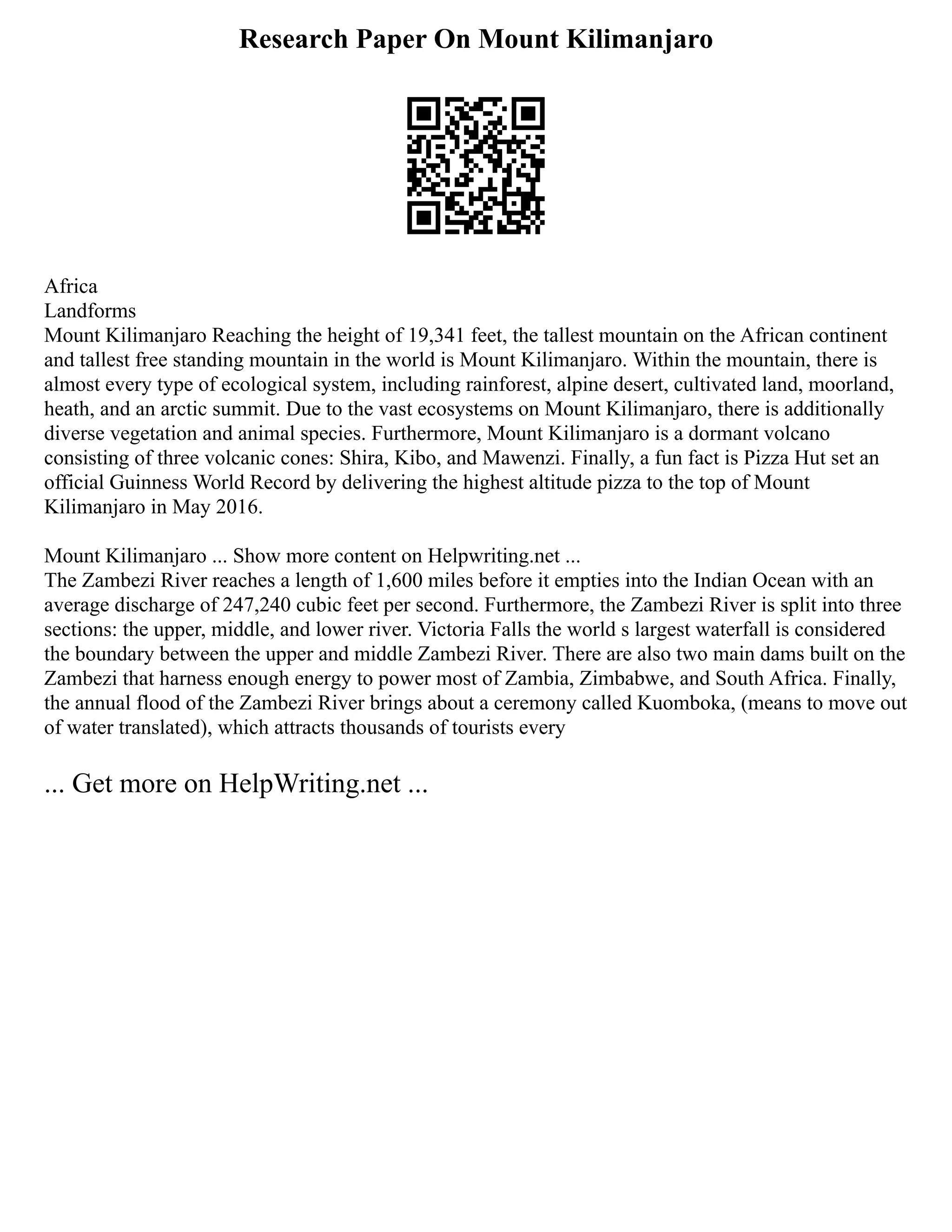 Research Paper On Mount Kilimanjaro
Africa
Landforms
Mount Kilimanjaro Reaching the height of 19,341 feet, the tallest mountain on the African continent
and tallest free standing mountain in the world is Mount Kilimanjaro. Within the mountain, there is
almost every type of ecological system, including rainforest, alpine desert, cultivated land, moorland,
heath, and an arctic summit. Due to the vast ecosystems on Mount Kilimanjaro, there is additionally
diverse vegetation and animal species. Furthermore, Mount Kilimanjaro is a dormant volcano
consisting of three volcanic cones: Shira, Kibo, and Mawenzi. Finally, a fun fact is Pizza Hut set an
official Guinness World Record by delivering the highest altitude pizza to the top of Mount
Kilimanjaro in May 2016.
Mount Kilimanjaro ... Show more content on Helpwriting.net ...
The Zambezi River reaches a length of 1,600 miles before it empties into the Indian Ocean with an
average discharge of 247,240 cubic feet per second. Furthermore, the Zambezi River is split into three
sections: the upper, middle, and lower river. Victoria Falls the world s largest waterfall is considered
the boundary between the upper and middle Zambezi River. There are also two main dams built on the
Zambezi that harness enough energy to power most of Zambia, Zimbabwe, and South Africa. Finally,
the annual flood of the Zambezi River brings about a ceremony called Kuomboka, (means to move out
of water translated), which attracts thousands of tourists every
... Get more on HelpWriting.net ...
 