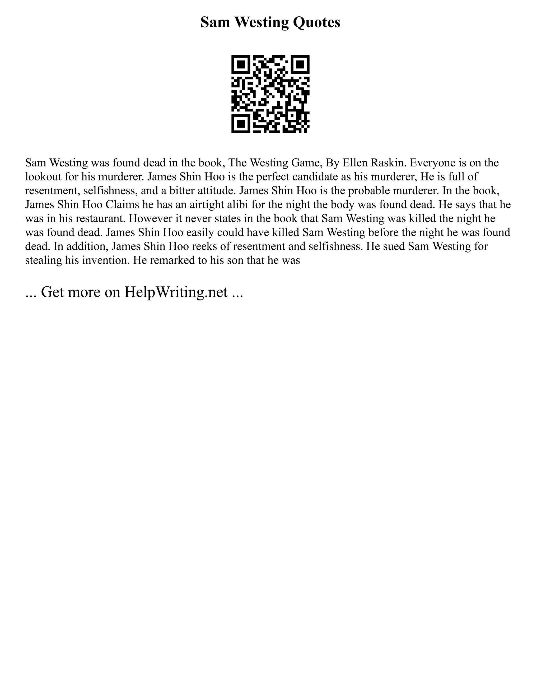 Sam Westing Quotes
Sam Westing was found dead in the book, The Westing Game, By Ellen Raskin. Everyone is on the
lookout for his murderer. James Shin Hoo is the perfect candidate as his murderer, He is full of
resentment, selfishness, and a bitter attitude. James Shin Hoo is the probable murderer. In the book,
James Shin Hoo Claims he has an airtight alibi for the night the body was found dead. He says that he
was in his restaurant. However it never states in the book that Sam Westing was killed the night he
was found dead. James Shin Hoo easily could have killed Sam Westing before the night he was found
dead. In addition, James Shin Hoo reeks of resentment and selfishness. He sued Sam Westing for
stealing his invention. He remarked to his son that he was
... Get more on HelpWriting.net ...
 