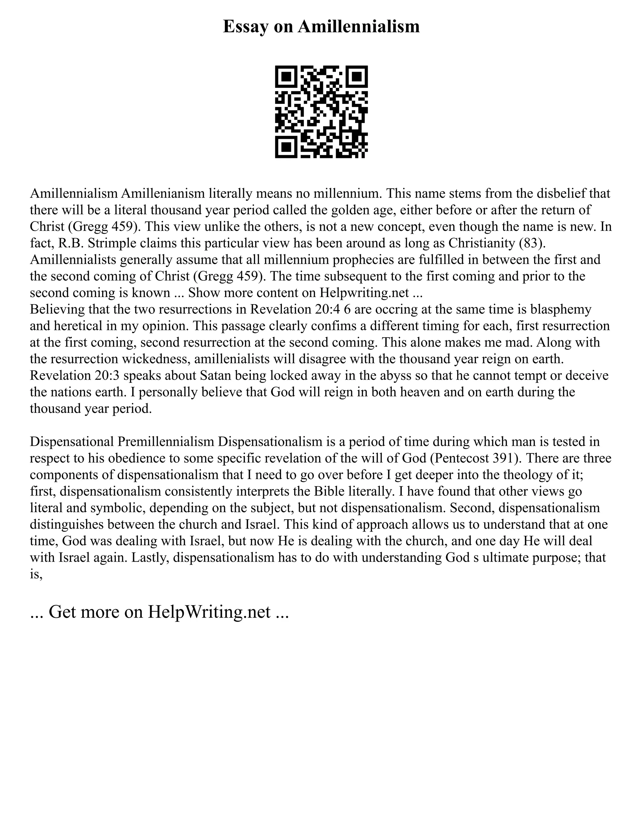 Essay on Amillennialism
Amillennialism Amillenianism literally means no millennium. This name stems from the disbelief that
there will be a literal thousand year period called the golden age, either before or after the return of
Christ (Gregg 459). This view unlike the others, is not a new concept, even though the name is new. In
fact, R.B. Strimple claims this particular view has been around as long as Christianity (83).
Amillennialists generally assume that all millennium prophecies are fulfilled in between the first and
the second coming of Christ (Gregg 459). The time subsequent to the first coming and prior to the
second coming is known ... Show more content on Helpwriting.net ...
Believing that the two resurrections in Revelation 20:4 6 are occring at the same time is blasphemy
and heretical in my opinion. This passage clearly confims a different timing for each, first resurrection
at the first coming, second resurrection at the second coming. This alone makes me mad. Along with
the resurrection wickedness, amillenialists will disagree with the thousand year reign on earth.
Revelation 20:3 speaks about Satan being locked away in the abyss so that he cannot tempt or deceive
the nations earth. I personally believe that God will reign in both heaven and on earth during the
thousand year period.
Dispensational Premillennialism Dispensationalism is a period of time during which man is tested in
respect to his obedience to some specific revelation of the will of God (Pentecost 391). There are three
components of dispensationalism that I need to go over before I get deeper into the theology of it;
first, dispensationalism consistently interprets the Bible literally. I have found that other views go
literal and symbolic, depending on the subject, but not dispensationalism. Second, dispensationalism
distinguishes between the church and Israel. This kind of approach allows us to understand that at one
time, God was dealing with Israel, but now He is dealing with the church, and one day He will deal
with Israel again. Lastly, dispensationalism has to do with understanding God s ultimate purpose; that
is,
... Get more on HelpWriting.net ...
 