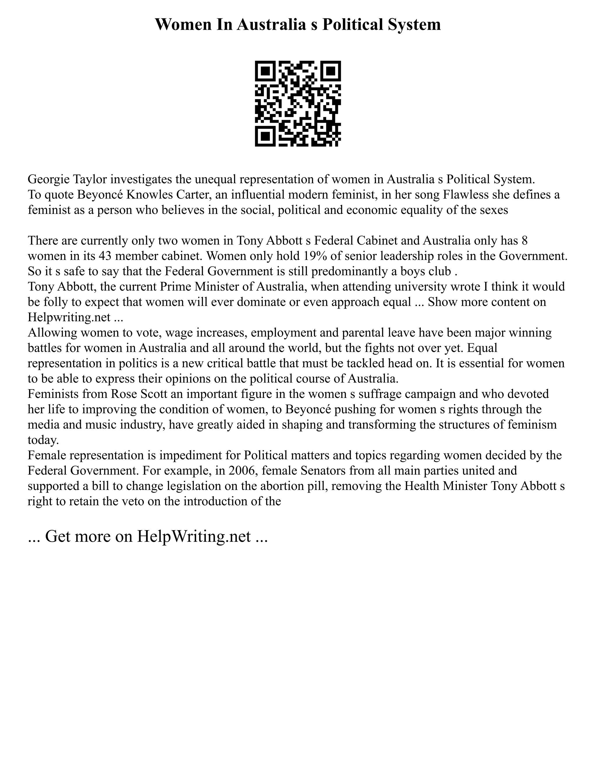 Women In Australia s Political System
Georgie Taylor investigates the unequal representation of women in Australia s Political System.
To quote Beyoncé Knowles Carter, an influential modern feminist, in her song Flawless she defines a
feminist as a person who believes in the social, political and economic equality of the sexes
There are currently only two women in Tony Abbott s Federal Cabinet and Australia only has 8
women in its 43 member cabinet. Women only hold 19% of senior leadership roles in the Government.
So it s safe to say that the Federal Government is still predominantly a boys club .
Tony Abbott, the current Prime Minister of Australia, when attending university wrote I think it would
be folly to expect that women will ever dominate or even approach equal ... Show more content on
Helpwriting.net ...
Allowing women to vote, wage increases, employment and parental leave have been major winning
battles for women in Australia and all around the world, but the fights not over yet. Equal
representation in politics is a new critical battle that must be tackled head on. It is essential for women
to be able to express their opinions on the political course of Australia.
Feminists from Rose Scott an important figure in the women s suffrage campaign and who devoted
her life to improving the condition of women, to Beyoncé pushing for women s rights through the
media and music industry, have greatly aided in shaping and transforming the structures of feminism
today.
Female representation is impediment for Political matters and topics regarding women decided by the
Federal Government. For example, in 2006, female Senators from all main parties united and
supported a bill to change legislation on the abortion pill, removing the Health Minister Tony Abbott s
right to retain the veto on the introduction of the
... Get more on HelpWriting.net ...
 