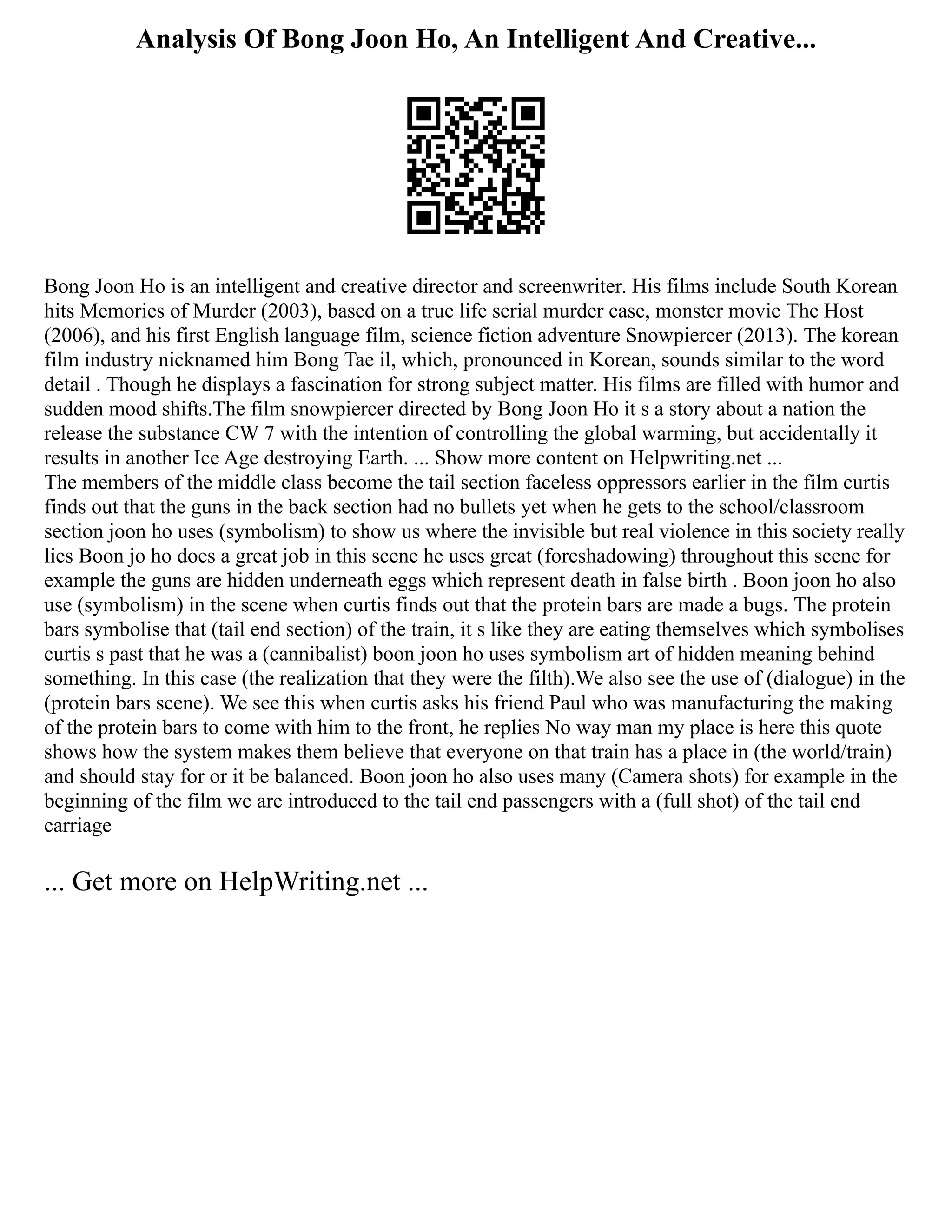 Analysis Of Bong Joon Ho, An Intelligent And Creative...
Bong Joon Ho is an intelligent and creative director and screenwriter. His films include South Korean
hits Memories of Murder (2003), based on a true life serial murder case, monster movie The Host
(2006), and his first English language film, science fiction adventure Snowpiercer (2013). The korean
film industry nicknamed him Bong Tae il, which, pronounced in Korean, sounds similar to the word
detail . Though he displays a fascination for strong subject matter. His films are filled with humor and
sudden mood shifts.The film snowpiercer directed by Bong Joon Ho it s a story about a nation the
release the substance CW 7 with the intention of controlling the global warming, but accidentally it
results in another Ice Age destroying Earth. ... Show more content on Helpwriting.net ...
The members of the middle class become the tail section faceless oppressors earlier in the film curtis
finds out that the guns in the back section had no bullets yet when he gets to the school/classroom
section joon ho uses (symbolism) to show us where the invisible but real violence in this society really
lies Boon jo ho does a great job in this scene he uses great (foreshadowing) throughout this scene for
example the guns are hidden underneath eggs which represent death in false birth . Boon joon ho also
use (symbolism) in the scene when curtis finds out that the protein bars are made a bugs. The protein
bars symbolise that (tail end section) of the train, it s like they are eating themselves which symbolises
curtis s past that he was a (cannibalist) boon joon ho uses symbolism art of hidden meaning behind
something. In this case (the realization that they were the filth).We also see the use of (dialogue) in the
(protein bars scene). We see this when curtis asks his friend Paul who was manufacturing the making
of the protein bars to come with him to the front, he replies No way man my place is here this quote
shows how the system makes them believe that everyone on that train has a place in (the world/train)
and should stay for or it be balanced. Boon joon ho also uses many (Camera shots) for example in the
beginning of the film we are introduced to the tail end passengers with a (full shot) of the tail end
carriage
... Get more on HelpWriting.net ...
 