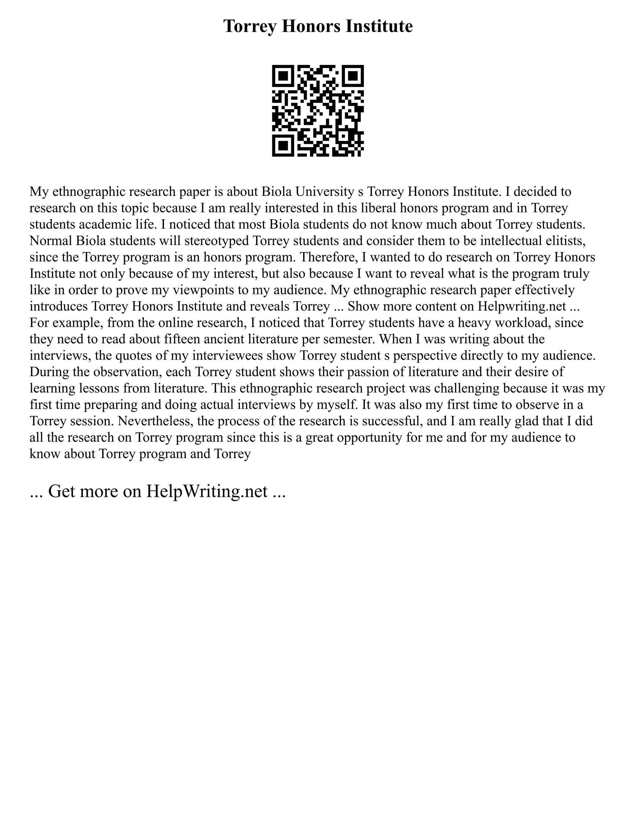 Torrey Honors Institute
My ethnographic research paper is about Biola University s Torrey Honors Institute. I decided to
research on this topic because I am really interested in this liberal honors program and in Torrey
students academic life. I noticed that most Biola students do not know much about Torrey students.
Normal Biola students will stereotyped Torrey students and consider them to be intellectual elitists,
since the Torrey program is an honors program. Therefore, I wanted to do research on Torrey Honors
Institute not only because of my interest, but also because I want to reveal what is the program truly
like in order to prove my viewpoints to my audience. My ethnographic research paper effectively
introduces Torrey Honors Institute and reveals Torrey ... Show more content on Helpwriting.net ...
For example, from the online research, I noticed that Torrey students have a heavy workload, since
they need to read about fifteen ancient literature per semester. When I was writing about the
interviews, the quotes of my interviewees show Torrey student s perspective directly to my audience.
During the observation, each Torrey student shows their passion of literature and their desire of
learning lessons from literature. This ethnographic research project was challenging because it was my
first time preparing and doing actual interviews by myself. It was also my first time to observe in a
Torrey session. Nevertheless, the process of the research is successful, and I am really glad that I did
all the research on Torrey program since this is a great opportunity for me and for my audience to
know about Torrey program and Torrey
... Get more on HelpWriting.net ...
 