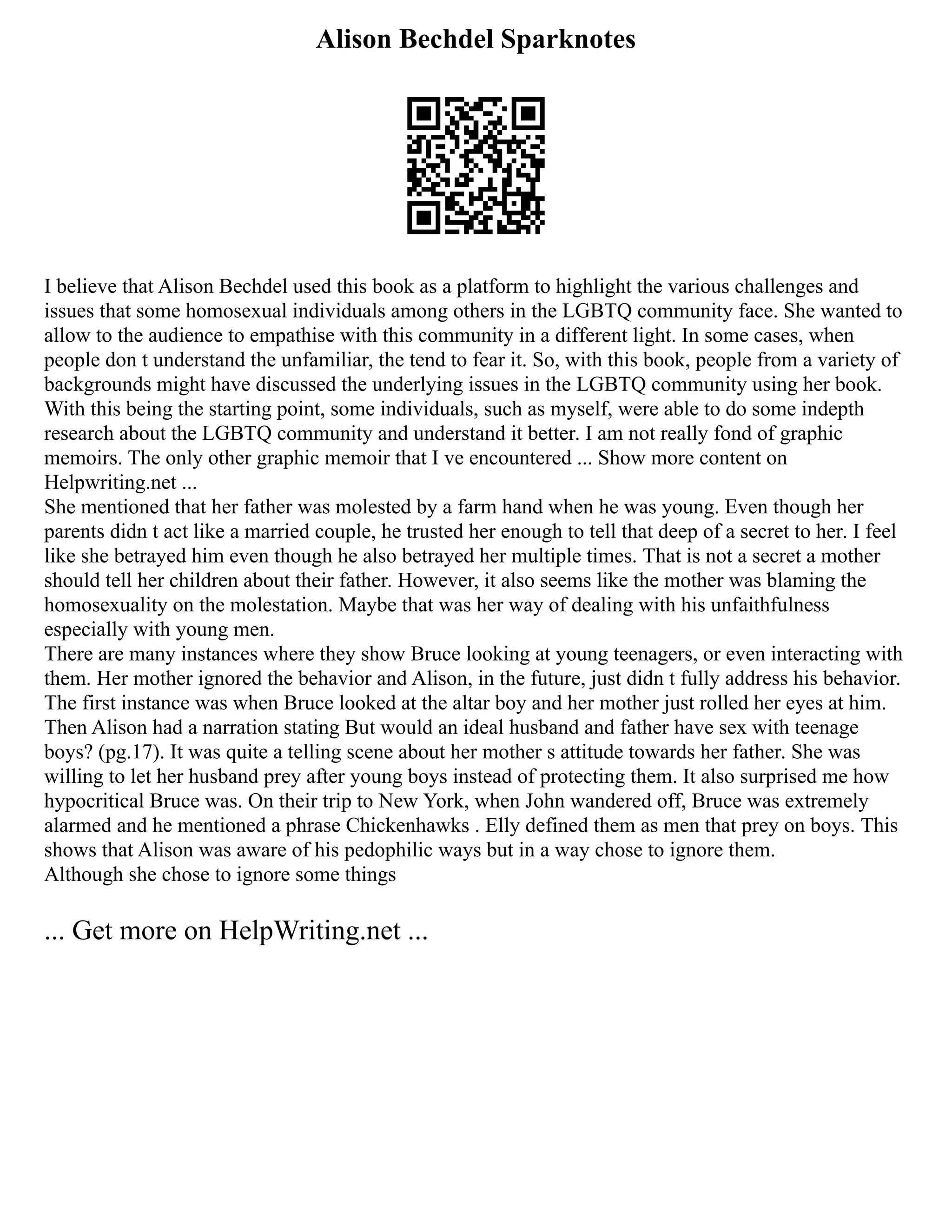 Alison Bechdel Sparknotes
I believe that Alison Bechdel used this book as a platform to highlight the various challenges and
issues that some homosexual individuals among others in the LGBTQ community face. She wanted to
allow to the audience to empathise with this community in a different light. In some cases, when
people don t understand the unfamiliar, the tend to fear it. So, with this book, people from a variety of
backgrounds might have discussed the underlying issues in the LGBTQ community using her book.
With this being the starting point, some individuals, such as myself, were able to do some indepth
research about the LGBTQ community and understand it better. I am not really fond of graphic
memoirs. The only other graphic memoir that I ve encountered ... Show more content on
Helpwriting.net ...
She mentioned that her father was molested by a farm hand when he was young. Even though her
parents didn t act like a married couple, he trusted her enough to tell that deep of a secret to her. I feel
like she betrayed him even though he also betrayed her multiple times. That is not a secret a mother
should tell her children about their father. However, it also seems like the mother was blaming the
homosexuality on the molestation. Maybe that was her way of dealing with his unfaithfulness
especially with young men.
There are many instances where they show Bruce looking at young teenagers, or even interacting with
them. Her mother ignored the behavior and Alison, in the future, just didn t fully address his behavior.
The first instance was when Bruce looked at the altar boy and her mother just rolled her eyes at him.
Then Alison had a narration stating But would an ideal husband and father have sex with teenage
boys? (pg.17). It was quite a telling scene about her mother s attitude towards her father. She was
willing to let her husband prey after young boys instead of protecting them. It also surprised me how
hypocritical Bruce was. On their trip to New York, when John wandered off, Bruce was extremely
alarmed and he mentioned a phrase Chickenhawks . Elly defined them as men that prey on boys. This
shows that Alison was aware of his pedophilic ways but in a way chose to ignore them.
Although she chose to ignore some things
... Get more on HelpWriting.net ...
 