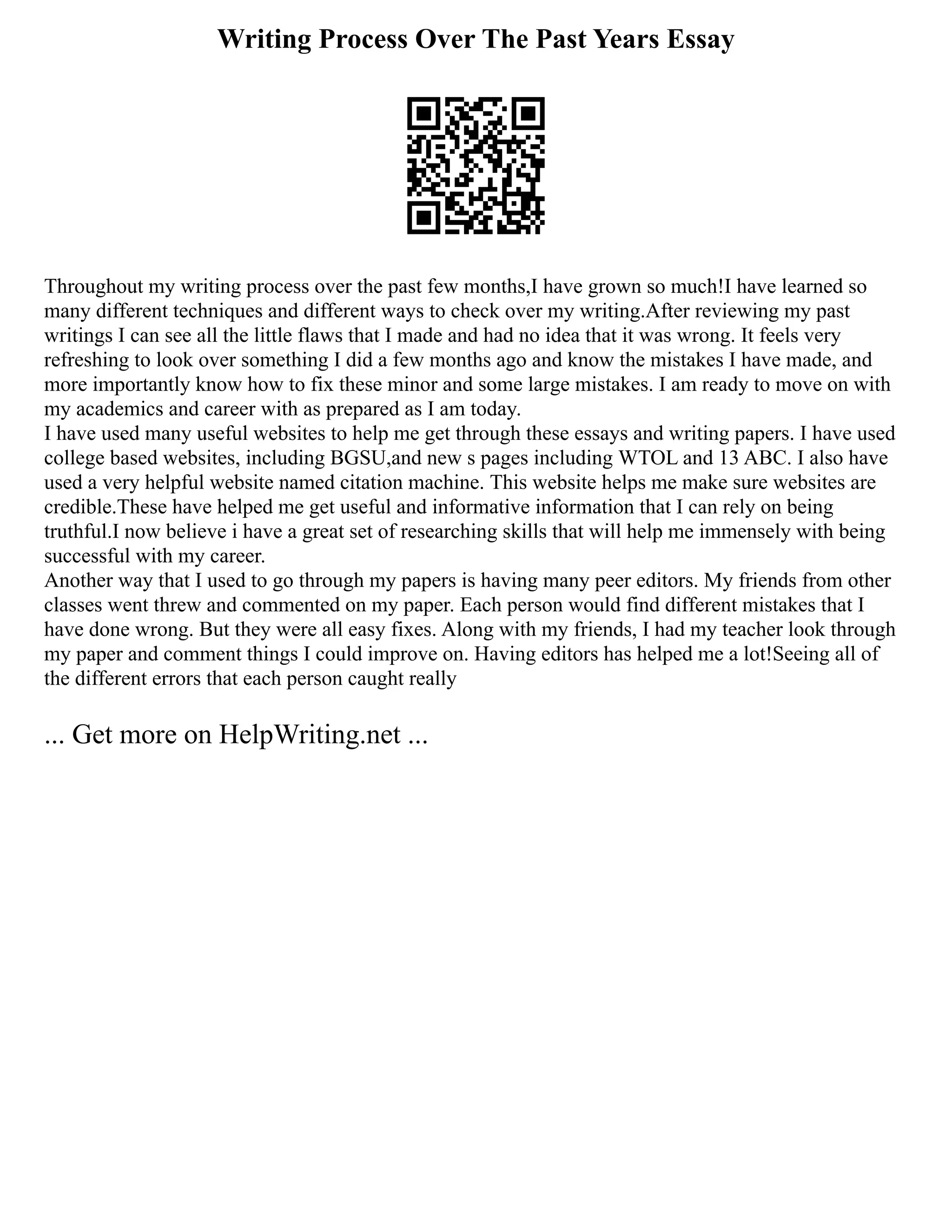 Writing Process Over The Past Years Essay
Throughout my writing process over the past few months,I have grown so much!I have learned so
many different techniques and different ways to check over my writing.After reviewing my past
writings I can see all the little flaws that I made and had no idea that it was wrong. It feels very
refreshing to look over something I did a few months ago and know the mistakes I have made, and
more importantly know how to fix these minor and some large mistakes. I am ready to move on with
my academics and career with as prepared as I am today.
I have used many useful websites to help me get through these essays and writing papers. I have used
college based websites, including BGSU,and new s pages including WTOL and 13 ABC. I also have
used a very helpful website named citation machine. This website helps me make sure websites are
credible.These have helped me get useful and informative information that I can rely on being
truthful.I now believe i have a great set of researching skills that will help me immensely with being
successful with my career.
Another way that I used to go through my papers is having many peer editors. My friends from other
classes went threw and commented on my paper. Each person would find different mistakes that I
have done wrong. But they were all easy fixes. Along with my friends, I had my teacher look through
my paper and comment things I could improve on. Having editors has helped me a lot!Seeing all of
the different errors that each person caught really
... Get more on HelpWriting.net ...
 