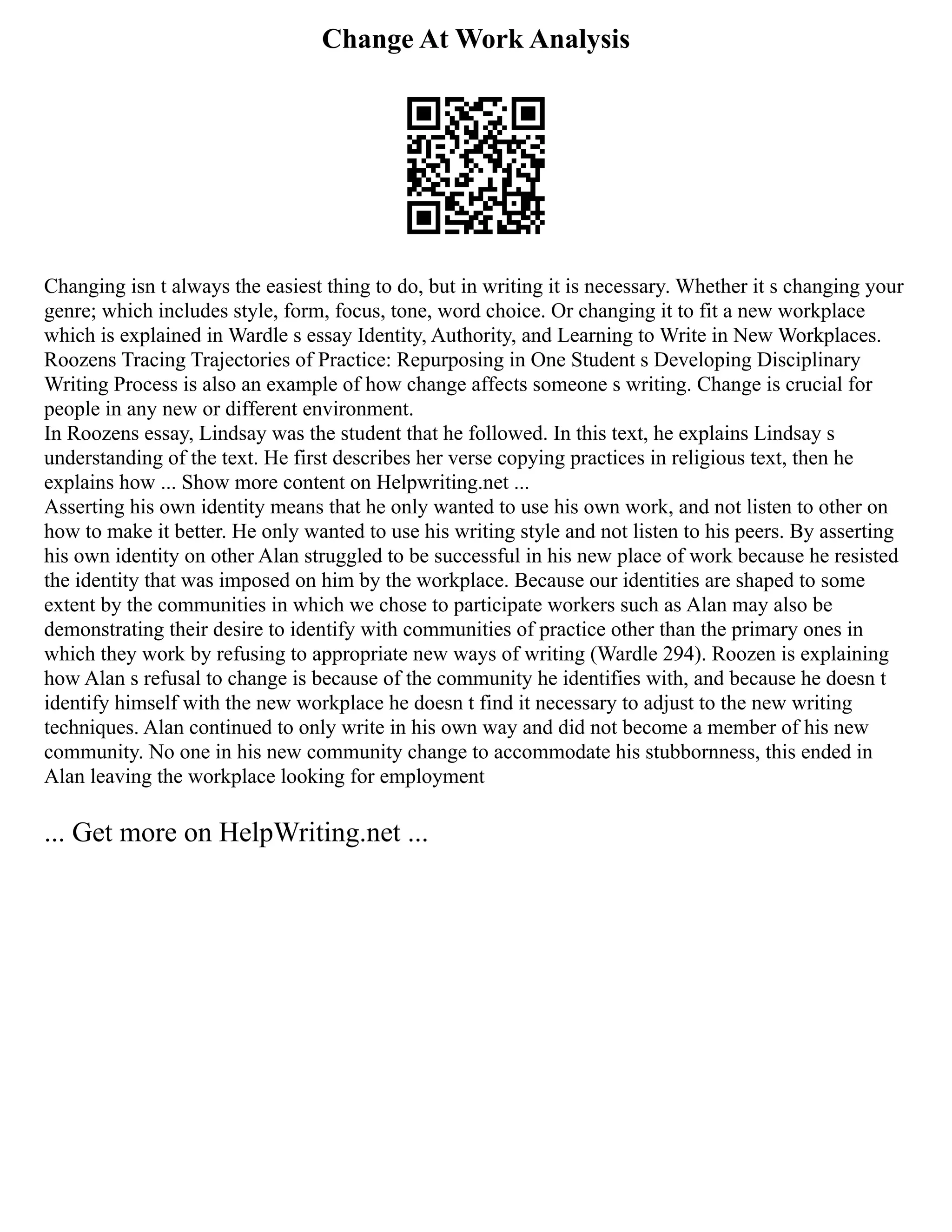 Change At Work Analysis
Changing isn t always the easiest thing to do, but in writing it is necessary. Whether it s changing your
genre; which includes style, form, focus, tone, word choice. Or changing it to fit a new workplace
which is explained in Wardle s essay Identity, Authority, and Learning to Write in New Workplaces.
Roozens Tracing Trajectories of Practice: Repurposing in One Student s Developing Disciplinary
Writing Process is also an example of how change affects someone s writing. Change is crucial for
people in any new or different environment.
In Roozens essay, Lindsay was the student that he followed. In this text, he explains Lindsay s
understanding of the text. He first describes her verse copying practices in religious text, then he
explains how ... Show more content on Helpwriting.net ...
Asserting his own identity means that he only wanted to use his own work, and not listen to other on
how to make it better. He only wanted to use his writing style and not listen to his peers. By asserting
his own identity on other Alan struggled to be successful in his new place of work because he resisted
the identity that was imposed on him by the workplace. Because our identities are shaped to some
extent by the communities in which we chose to participate workers such as Alan may also be
demonstrating their desire to identify with communities of practice other than the primary ones in
which they work by refusing to appropriate new ways of writing (Wardle 294). Roozen is explaining
how Alan s refusal to change is because of the community he identifies with, and because he doesn t
identify himself with the new workplace he doesn t find it necessary to adjust to the new writing
techniques. Alan continued to only write in his own way and did not become a member of his new
community. No one in his new community change to accommodate his stubbornness, this ended in
Alan leaving the workplace looking for employment
... Get more on HelpWriting.net ...
 