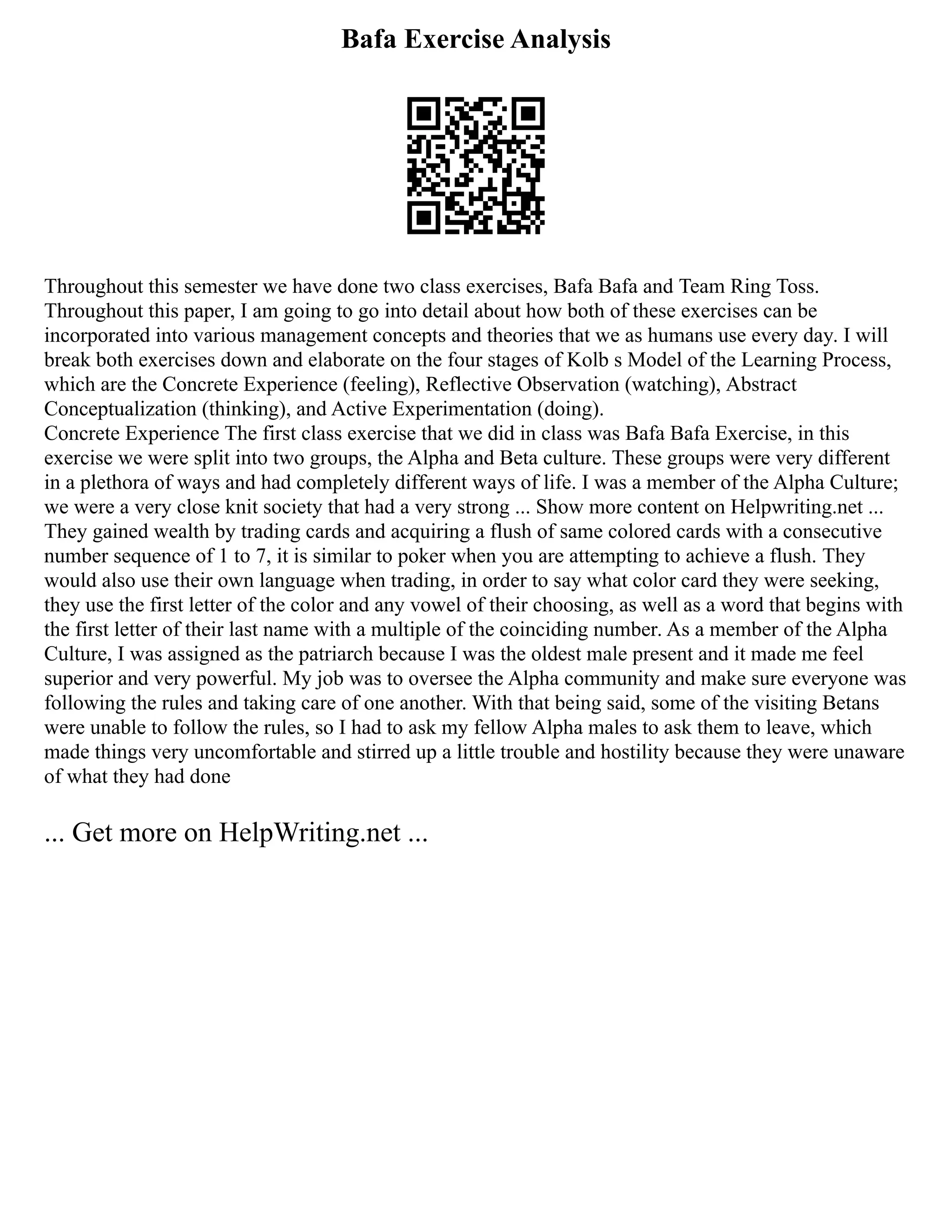 Bafa Exercise Analysis
Throughout this semester we have done two class exercises, Bafa Bafa and Team Ring Toss.
Throughout this paper, I am going to go into detail about how both of these exercises can be
incorporated into various management concepts and theories that we as humans use every day. I will
break both exercises down and elaborate on the four stages of Kolb s Model of the Learning Process,
which are the Concrete Experience (feeling), Reflective Observation (watching), Abstract
Conceptualization (thinking), and Active Experimentation (doing).
Concrete Experience The first class exercise that we did in class was Bafa Bafa Exercise, in this
exercise we were split into two groups, the Alpha and Beta culture. These groups were very different
in a plethora of ways and had completely different ways of life. I was a member of the Alpha Culture;
we were a very close knit society that had a very strong ... Show more content on Helpwriting.net ...
They gained wealth by trading cards and acquiring a flush of same colored cards with a consecutive
number sequence of 1 to 7, it is similar to poker when you are attempting to achieve a flush. They
would also use their own language when trading, in order to say what color card they were seeking,
they use the first letter of the color and any vowel of their choosing, as well as a word that begins with
the first letter of their last name with a multiple of the coinciding number. As a member of the Alpha
Culture, I was assigned as the patriarch because I was the oldest male present and it made me feel
superior and very powerful. My job was to oversee the Alpha community and make sure everyone was
following the rules and taking care of one another. With that being said, some of the visiting Betans
were unable to follow the rules, so I had to ask my fellow Alpha males to ask them to leave, which
made things very uncomfortable and stirred up a little trouble and hostility because they were unaware
of what they had done
... Get more on HelpWriting.net ...
 