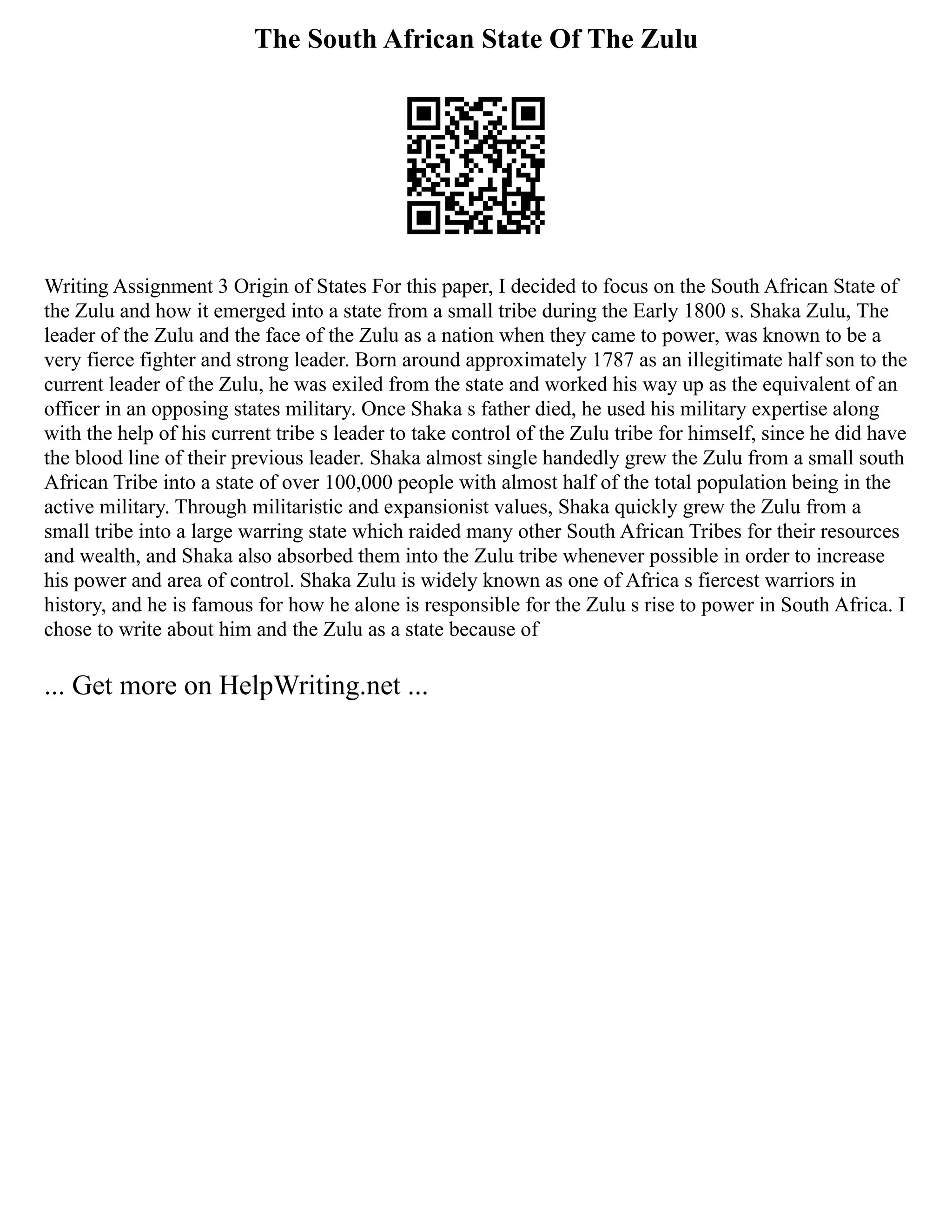 The South African State Of The Zulu
Writing Assignment 3 Origin of States For this paper, I decided to focus on the South African State of
the Zulu and how it emerged into a state from a small tribe during the Early 1800 s. Shaka Zulu, The
leader of the Zulu and the face of the Zulu as a nation when they came to power, was known to be a
very fierce fighter and strong leader. Born around approximately 1787 as an illegitimate half son to the
current leader of the Zulu, he was exiled from the state and worked his way up as the equivalent of an
officer in an opposing states military. Once Shaka s father died, he used his military expertise along
with the help of his current tribe s leader to take control of the Zulu tribe for himself, since he did have
the blood line of their previous leader. Shaka almost single handedly grew the Zulu from a small south
African Tribe into a state of over 100,000 people with almost half of the total population being in the
active military. Through militaristic and expansionist values, Shaka quickly grew the Zulu from a
small tribe into a large warring state which raided many other South African Tribes for their resources
and wealth, and Shaka also absorbed them into the Zulu tribe whenever possible in order to increase
his power and area of control. Shaka Zulu is widely known as one of Africa s fiercest warriors in
history, and he is famous for how he alone is responsible for the Zulu s rise to power in South Africa. I
chose to write about him and the Zulu as a state because of
... Get more on HelpWriting.net ...
 