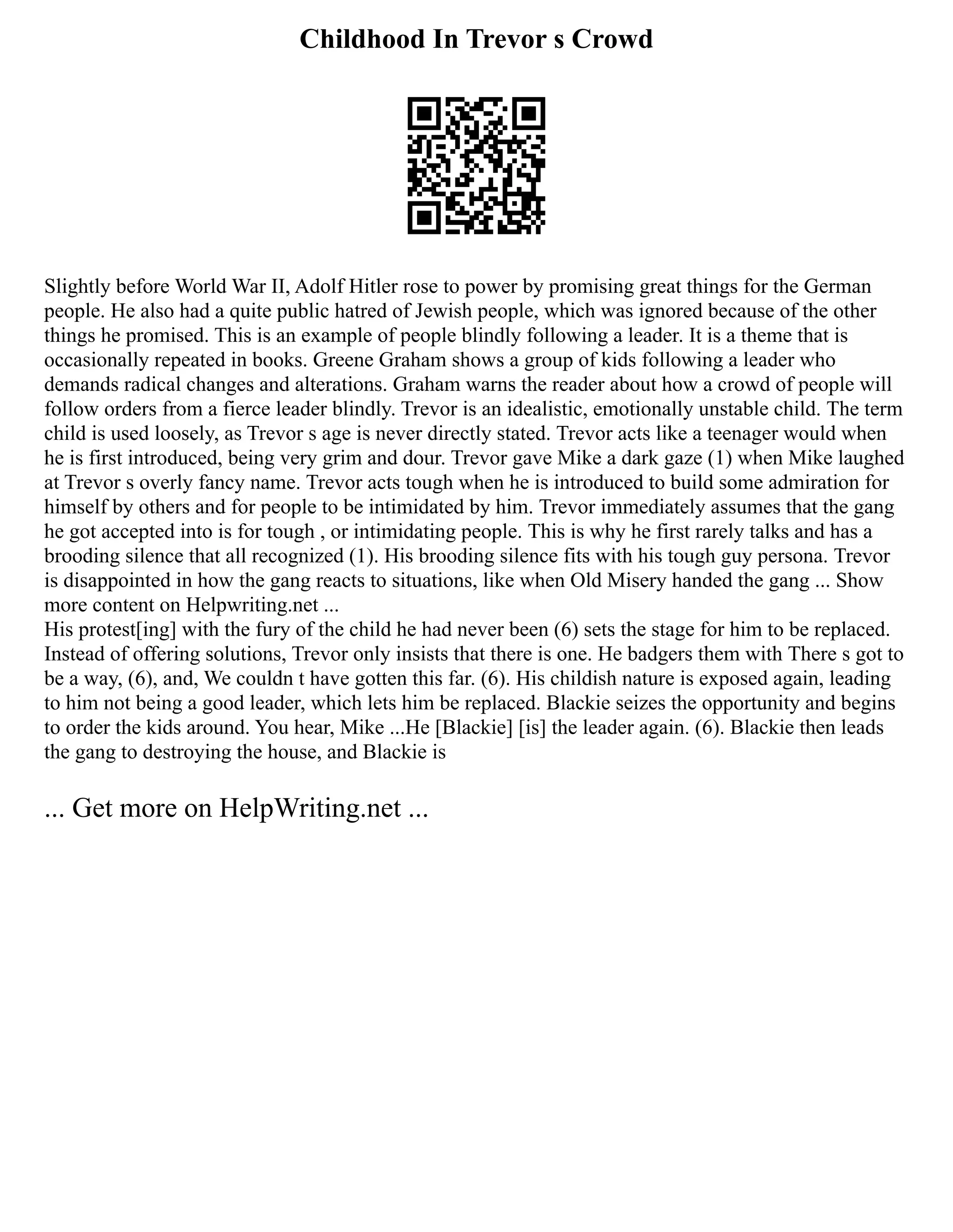 Childhood In Trevor s Crowd
Slightly before World War II, Adolf Hitler rose to power by promising great things for the German
people. He also had a quite public hatred of Jewish people, which was ignored because of the other
things he promised. This is an example of people blindly following a leader. It is a theme that is
occasionally repeated in books. Greene Graham shows a group of kids following a leader who
demands radical changes and alterations. Graham warns the reader about how a crowd of people will
follow orders from a fierce leader blindly. Trevor is an idealistic, emotionally unstable child. The term
child is used loosely, as Trevor s age is never directly stated. Trevor acts like a teenager would when
he is first introduced, being very grim and dour. Trevor gave Mike a dark gaze (1) when Mike laughed
at Trevor s overly fancy name. Trevor acts tough when he is introduced to build some admiration for
himself by others and for people to be intimidated by him. Trevor immediately assumes that the gang
he got accepted into is for tough , or intimidating people. This is why he first rarely talks and has a
brooding silence that all recognized (1). His brooding silence fits with his tough guy persona. Trevor
is disappointed in how the gang reacts to situations, like when Old Misery handed the gang ... Show
more content on Helpwriting.net ...
His protest[ing] with the fury of the child he had never been (6) sets the stage for him to be replaced.
Instead of offering solutions, Trevor only insists that there is one. He badgers them with There s got to
be a way, (6), and, We couldn t have gotten this far. (6). His childish nature is exposed again, leading
to him not being a good leader, which lets him be replaced. Blackie seizes the opportunity and begins
to order the kids around. You hear, Mike ...He [Blackie] [is] the leader again. (6). Blackie then leads
the gang to destroying the house, and Blackie is
... Get more on HelpWriting.net ...
 