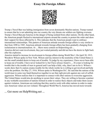 Essay On Foreign Affairs
Trump s Travel Ban was halting immigration from seven dominantly Muslim nations. Trump wanted
to ensure that he is not admitting into our country the very threats our soldiers are fighting overseas.
Trump s Travel Ban put America in the danger of being isolated from other nations. On the other hand,
the American people flocked to international airports around the country to protest the order and show
their support for those affected by it. This indicates that the American people want to embrace
international relationships. This pattern of American attitude towards foreign affairs is very similar to
that from 1898 to 1945. American attitude towards foreign affairs has been gradually changing from
isolationism to internationalism. At ... Show more content on Helpwriting.net ...
America did not want involvement, they just waited patiently and did not have the desire to fight back
after the explosion.
America started to increase its involvement in foreign affairs during World War l. On April 30, 1915,
Woodrow Wilson spoke in New York. Wilson said my interest in the neutrality of the United States is
not the small minded desire to keep out of trouble. To judge by my experience, I have never been able
to keep out of trouble. I have never looked for it, but I have always found it..... If a man is looking for
trouble that is the trouble of men in general and I can help a little, why, then I am in for it. Wilson s
words show that if a nation creates trouble for the whole world, he is willing to get involved and help
solve the problem. On May 27, 1916, Wilson spoke in Washington D.C. He said that the nations of the
world must in some way band themselves together to see that right prevails against any sort of selfish
aggression. Wilson realizes that it is important to connect with other nations to overcome aggression.
The United States would also do anything to secure their values. They are willing to become a partner
in any workable association of nations formed in order to realize these objects and make them secure
against violation. Americans are realizing that they need to work with other nations in order to make
sure American values are not violated. Throughout World War ll, America has moved more towards
... Get more on HelpWriting.net ...
 