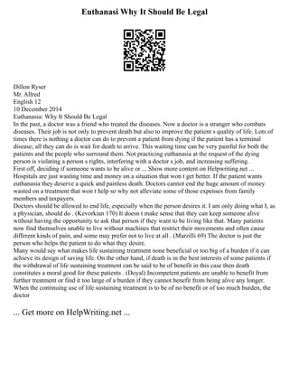 Euthanasi Why It Should Be Legal
Dillon Ryser
Mr. Allred
English 12
10 December 2014
Euthanasia: Why It Should Be Legal
In the past, a doctor was a friend who treated the diseases. Now a doctor is a stranger who combats
diseases. Their job is not only to prevent death but also to improve the patient s quality of life. Lots of
times there is nothing a doctor can do to prevent a patient from dying if the patient has a terminal
disease; all they can do is wait for death to arrive. This waiting time can be very painful for both the
patients and the people who surround them. Not practicing euthanasia at the request of the dying
person is violating a person s rights, interfering with a doctor s job, and increasing suffering.
First off, deciding if someone wants to be alive or ... Show more content on Helpwriting.net ...
Hospitals are just wasting time and money on a situation that won t get better. If the patient wants
euthanasia they deserve a quick and painless death. Doctors cannot end the huge amount of money
wasted on a treatment that won t help so why not alleviate some of those expenses from family
members and taxpayers.
Doctors should be allowed to end life, especially when the person desires it. I am only doing what I, as
a physician, should do . (Kevorkian 170) It doesn t make sense that they can keep someone alive
without having the opportunity to ask that person if they want to be living like that. Many patients
now find themselves unable to live without machines that restrict their movements and often cause
different kinds of pain, and some may prefer not to live at all . (Marzilli 69) The doctor is just the
person who helps the patient to do what they desire.
Many would say what makes life sustaining treatment none beneficial or too big of a burden if it can
achieve its design of saving life. On the other hand, if death is in the best interests of some patients if
the withdrawal of life sustaining treatment can be said to be of benefit in this case then death
constitutes a moral good for these patients . (Doyal) Incompetent patients are unable to benefit from
further treatment or find it too large of a burden if they cannot benefit from being alive any longer.
When the continuing use of life sustaining treatment is to be of no benefit or of too much burden, the
doctor
... Get more on HelpWriting.net ...
 