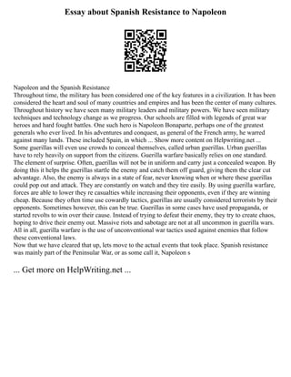 Essay about Spanish Resistance to Napoleon
Napoleon and the Spanish Resistance
Throughout time, the military has been considered one of the key features in a civilization. It has been
considered the heart and soul of many countries and empires and has been the center of many cultures.
Throughout history we have seen many military leaders and military powers. We have seen military
techniques and technology change as we progress. Our schools are filled with legends of great war
heroes and hard fought battles. One such hero is Napoleon Bonaparte, perhaps one of the greatest
generals who ever lived. In his adventures and conquest, as general of the French army, he warred
against many lands. These included Spain, in which ... Show more content on Helpwriting.net ...
Some guerillas will even use crowds to conceal themselves, called urban guerillas. Urban guerillas
have to rely heavily on support from the citizens. Guerilla warfare basically relies on one standard.
The element of surprise. Often, guerillas will not be in uniform and carry just a concealed weapon. By
doing this it helps the guerillas startle the enemy and catch them off guard, giving them the clear cut
advantage. Also, the enemy is always in a state of fear, never knowing when or where these guerillas
could pop out and attack. They are constantly on watch and they tire easily. By using guerilla warfare,
forces are able to lower they re casualties while increasing their opponents, even if they are winning
cheap. Because they often time use cowardly tactics, guerillas are usually considered terrorists by their
opponents. Sometimes however, this can be true. Guerillas in some cases have used propaganda, or
started revolts to win over their cause. Instead of trying to defeat their enemy, they try to create chaos,
hoping to drive their enemy out. Massive riots and sabotage are not at all uncommon in guerilla wars.
All in all, guerilla warfare is the use of unconventional war tactics used against enemies that follow
these conventional laws.
Now that we have cleared that up, lets move to the actual events that took place. Spanish resistance
was mainly part of the Peninsular War, or as some call it, Napoleon s
... Get more on HelpWriting.net ...
 