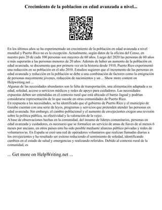 Crecimiento de la poblacion en edad avanzada a nivel...
En los últimos años se ha experimentado un crecimiento de la población en edad avanzada a nivel
mundial y Puerto Rico no es la excepción. Actualmente, según datos de la oficina del Censo, en
nuestro país 20 de cada 100 personas son mayores de 60 años. Luego del 2020 las personas de 60 años
o más superarán a las personas menores de 20 años. Además de haber un aumento de la población en
edad avanzada, se documenta que por primera vez en la historia desde 1910, Puerto Rico experimentó
una reducción en su población en el año 2010. Estudios sugieren que el incremento de las personas en
edad avanzada y reducción en la población se debe a una combinación de factores como la emigración
de personas mayormente jóvenes, reducción de nacimientos y un ... Show more content on
Helpwriting.net ...
Algunas de las necesidades abundantes son la falta de transportación, una alimentación adaptada a su
edad, soledad, acceso a servicios médicos y redes de apoyo para cuidadores. Las necesidades
expuestas deben ser entendidas en el contexto rural que está ubicado el barrio Jagual y podrían
considerarse representación de lo que sucede en otras comunidades de Puerto Rico.
En respuesta a las necesidades, se ha identificado que el gobierno de Puerto Rico y el municipio de
Gurabo cuentan con una serie de leyes, programas y servicios que pretenden atender las personas en
edad avanzada. Sin embargo, el cambio poblacional y el aumento de envejecientes exigen una revisión
sobre la política pública, su efectividad y la valoración de la vejez.
A base de observaciones hechas en la comunidad, del insumo de líderes comunitarios, personas en
edad avanzada y cuidadores, es necesario que se formalice un servicio de amas de llaves de al menos 6
meses por anciano, en otros países esto ha sido posible mediante alianzas público privadas y redes de
voluntarios/as. En España se creó una red de operadores voluntarios que realizan llamadas diarias a
los envejecientes y ha resultado ser exitoso reduciendo el sentimiento de soledad, identificando
cambios en el estado de salud y emergencias y realizando referidos. Debido al contexto rural de la
comunidad, es
... Get more on HelpWriting.net ...
 