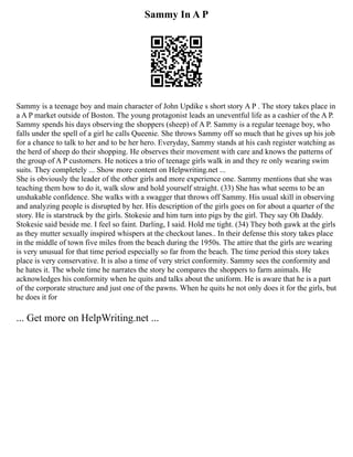 Sammy In A P
Sammy is a teenage boy and main character of John Updike s short story A P . The story takes place in
a A P market outside of Boston. The young protagonist leads an uneventful life as a cashier of the A P.
Sammy spends his days observing the shoppers (sheep) of A P. Sammy is a regular teenage boy, who
falls under the spell of a girl he calls Queenie. She throws Sammy off so much that he gives up his job
for a chance to talk to her and to be her hero. Everyday, Sammy stands at his cash register watching as
the herd of sheep do their shopping. He observes their movement with care and knows the patterns of
the group of A P customers. He notices a trio of teenage girls walk in and they re only wearing swim
suits. They completely ... Show more content on Helpwriting.net ...
She is obviously the leader of the other girls and more experience one. Sammy mentions that she was
teaching them how to do it, walk slow and hold yourself straight. (33) She has what seems to be an
unshakable confidence. She walks with a swagger that throws off Sammy. His usual skill in observing
and analyzing people is disrupted by her. His description of the girls goes on for about a quarter of the
story. He is starstruck by the girls. Stokesie and him turn into pigs by the girl. They say Oh Daddy.
Stokesie said beside me. I feel so faint. Darling, I said. Hold me tight. (34) They both gawk at the girls
as they mutter sexually inspired whispers at the checkout lanes.. In their defense this story takes place
in the middle of town five miles from the beach during the 1950s. The attire that the girls are wearing
is very unusual for that time period especially so far from the beach. The time period this story takes
place is very conservative. It is also a time of very strict conformity. Sammy sees the conformity and
he hates it. The whole time he narrates the story he compares the shoppers to farm animals. He
acknowledges his conformity when he quits and talks about the uniform. He is aware that he is a part
of the corporate structure and just one of the pawns. When he quits he not only does it for the girls, but
he does it for
... Get more on HelpWriting.net ...
 