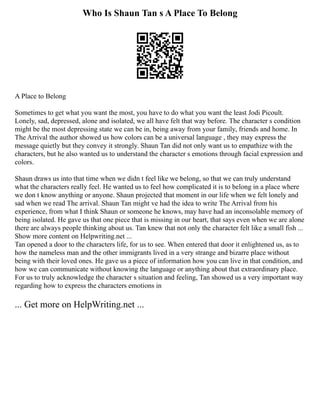 Who Is Shaun Tan s A Place To Belong
A Place to Belong
Sometimes to get what you want the most, you have to do what you want the least Jodi Picoult.
Lonely, sad, depressed, alone and isolated, we all have felt that way before. The character s condition
might be the most depressing state we can be in, being away from your family, friends and home. In
The Arrival the author showed us how colors can be a universal language , they may express the
message quietly but they convey it strongly. Shaun Tan did not only want us to empathize with the
characters, but he also wanted us to understand the character s emotions through facial expression and
colors.
Shaun draws us into that time when we didn t feel like we belong, so that we can truly understand
what the characters really feel. He wanted us to feel how complicated it is to belong in a place where
we don t know anything or anyone. Shaun projected that moment in our life when we felt lonely and
sad when we read The arrival. Shaun Tan might ve had the idea to write The Arrival from his
experience, from what I think Shaun or someone he knows, may have had an inconsolable memory of
being isolated. He gave us that one piece that is missing in our heart, that says even when we are alone
there are always people thinking about us. Tan knew that not only the character felt like a small fish ...
Show more content on Helpwriting.net ...
Tan opened a door to the characters life, for us to see. When entered that door it enlightened us, as to
how the nameless man and the other immigrants lived in a very strange and bizarre place without
being with their loved ones. He gave us a piece of information how you can live in that condition, and
how we can communicate without knowing the language or anything about that extraordinary place.
For us to truly acknowledge the character s situation and feeling, Tan showed us a very important way
regarding how to express the characters emotions in
... Get more on HelpWriting.net ...
 