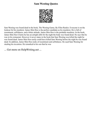 Sam Westing Quotes
Sam Westing was found dead in the book, The Westing Game, By Ellen Raskin. Everyone is on the
lookout for his murderer. James Shin Hoo is the perfect candidate as his murderer, He is full of
resentment, selfishness, and a bitter attitude. James Shin Hoo is the probable murderer. In the book,
James Shin Hoo Claims he has an airtight alibi for the night the body was found dead. He says that he
was in his restaurant. However it never states in the book that Sam Westing was killed the night he
was found dead. James Shin Hoo easily could have killed Sam Westing before the night he was found
dead. In addition, James Shin Hoo reeks of resentment and selfishness. He sued Sam Westing for
stealing his invention. He remarked to his son that he was
... Get more on HelpWriting.net ...
 