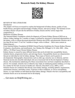 Research Study On Kidney Disease
REVIEW OF THE LITERATURE
Introduction
This chapter will focus on research to explore the background of kidney disease, quality of care,
health literacy, perception and knowledge of kidney disease, and survey design. The literature review
on kidney disease will provide the definition of kidney disease and the various stages that
compromises it.
Definition of Kidney Disease
The National Kidney Foundation criteria for diagnosis of Chronic Kidney Disease (CKD) are as
follows: kidney damage for 3 months or longer, as defined by structural or functional abnormalities of
the kidney, with or without decreased glomerular filtration rate (GFR), and glomerular filtration rate is
less than 60 mL/min/1.73 m2 for 3 months or longer, with or without ... Show more content on
Helpwriting.net ...
From National Kidney Foundation K/DOQI Clinical Practice Guidelines for Chronic Kidney Disease:
Evaluation, classification, and stratification. Am J Kidney Dis 39(Suppl 1): S1 s266, 2002. , (Hsu,
2009, p. 19) What Causes Chronic Kidney Disease
Kidney disease is caused by many different factors that can be divided into susceptibility factors,
initiation factors, progression factors, and end stage factors. Susceptibility factors are characteristics
that put an individual at risk for kidney damage. These types of factors can be genetic or
developmental. Demographic characteristics such as older age, minority race or ethnicity, and low
financial income also describe individuals who are at increased risk for the development of kidney
disease. The mechanisms underlying all of these associations have not been completely described or
proven. For example, minority race or ethnicity may imply an underlying genetic tendency, or it may
be a marker for the lack of access to health care. (Stevens, Stoycheff, Levey, 2009, p. 437)
Initiation factors are conditions that directly cause kidney damage, including diabetes, hypertension,
autoimmune diseases, and kidney stones. Exposure to these conditions, as well as susceptibility
factors, is a sign whether an individual develops kidney damage. Patients who have susceptibility and
initiation factors are at an increased risk for developing
... Get more on HelpWriting.net ...
 